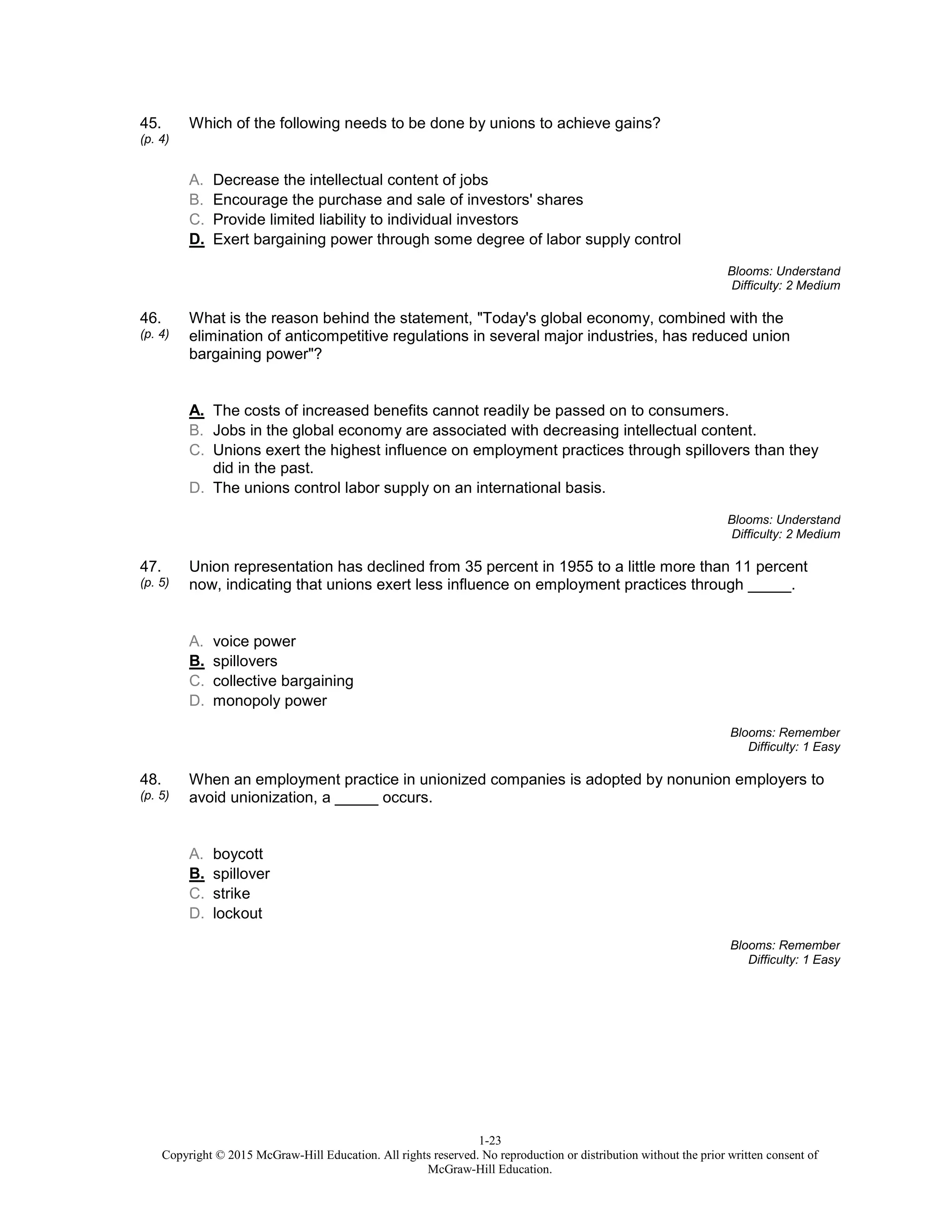 1-23
Copyright © 2015 McGraw-Hill Education. All rights reserved. No reproduction or distribution without the prior written consent of
McGraw-Hill Education.
45.
(p. 4)
Which of the following needs to be done by unions to achieve gains?
A. Decrease the intellectual content of jobs
B. Encourage the purchase and sale of investors' shares
C. Provide limited liability to individual investors
D. Exert bargaining power through some degree of labor supply control
Blooms: Understand
Difficulty: 2 Medium
46.
(p. 4)
What is the reason behind the statement, "Today's global economy, combined with the
elimination of anticompetitive regulations in several major industries, has reduced union
bargaining power"?
A. The costs of increased benefits cannot readily be passed on to consumers.
B. Jobs in the global economy are associated with decreasing intellectual content.
C. Unions exert the highest influence on employment practices through spillovers than they
did in the past.
D. The unions control labor supply on an international basis.
Blooms: Understand
Difficulty: 2 Medium
47.
(p. 5)
Union representation has declined from 35 percent in 1955 to a little more than 11 percent
now, indicating that unions exert less influence on employment practices through _____.
A. voice power
B. spillovers
C. collective bargaining
D. monopoly power
Blooms: Remember
Difficulty: 1 Easy
48.
(p. 5)
When an employment practice in unionized companies is adopted by nonunion employers to
avoid unionization, a _____ occurs.
A. boycott
B. spillover
C. strike
D. lockout
Blooms: Remember
Difficulty: 1 Easy
 