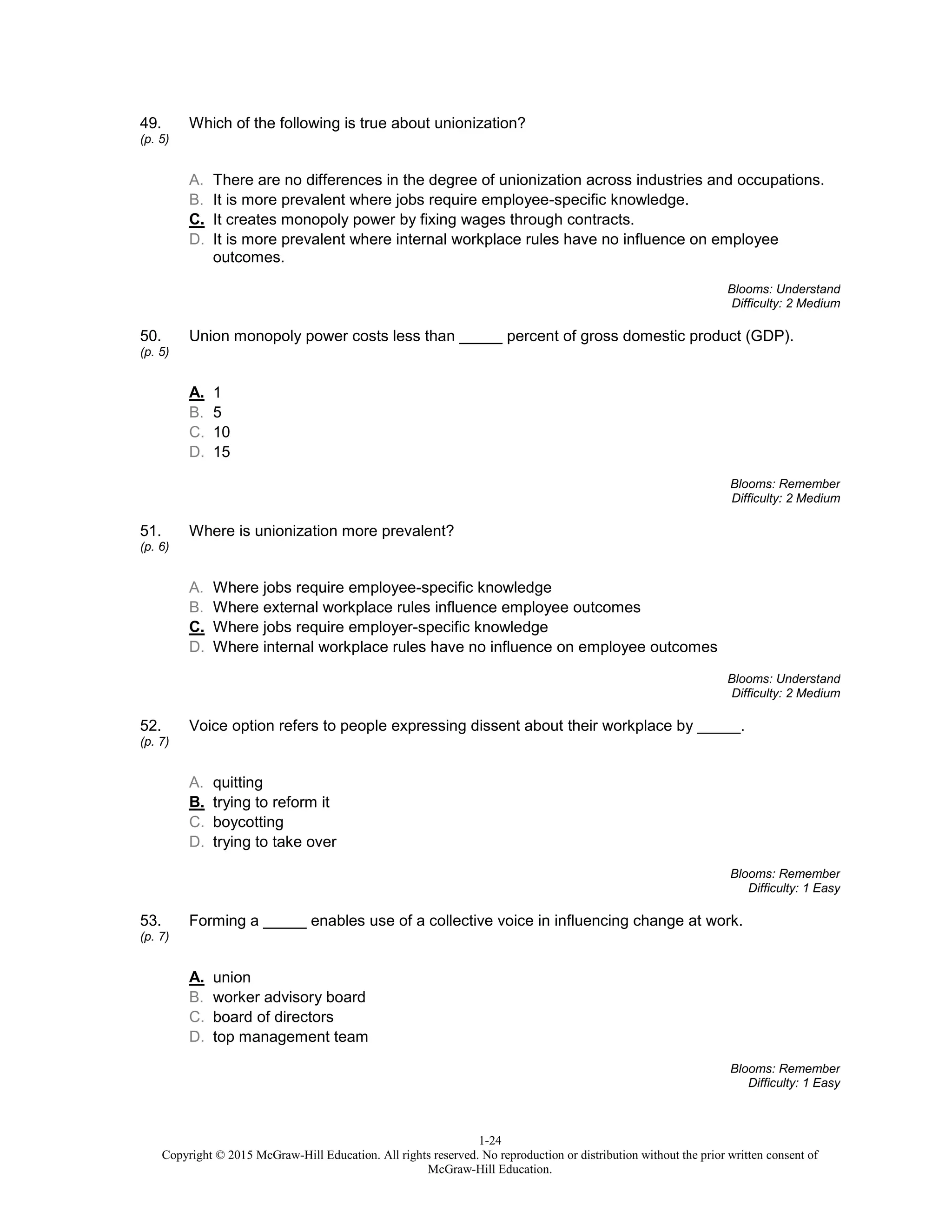 1-24
Copyright © 2015 McGraw-Hill Education. All rights reserved. No reproduction or distribution without the prior written consent of
McGraw-Hill Education.
49.
(p. 5)
Which of the following is true about unionization?
A. There are no differences in the degree of unionization across industries and occupations.
B. It is more prevalent where jobs require employee-specific knowledge.
C. It creates monopoly power by fixing wages through contracts.
D. It is more prevalent where internal workplace rules have no influence on employee
outcomes.
Blooms: Understand
Difficulty: 2 Medium
50.
(p. 5)
Union monopoly power costs less than _____ percent of gross domestic product (GDP).
A. 1
B. 5
C. 10
D. 15
Blooms: Remember
Difficulty: 2 Medium
51.
(p. 6)
Where is unionization more prevalent?
A. Where jobs require employee-specific knowledge
B. Where external workplace rules influence employee outcomes
C. Where jobs require employer-specific knowledge
D. Where internal workplace rules have no influence on employee outcomes
Blooms: Understand
Difficulty: 2 Medium
52.
(p. 7)
Voice option refers to people expressing dissent about their workplace by _____.
A. quitting
B. trying to reform it
C. boycotting
D. trying to take over
Blooms: Remember
Difficulty: 1 Easy
53.
(p. 7)
Forming a _____ enables use of a collective voice in influencing change at work.
A. union
B. worker advisory board
C. board of directors
D. top management team
Blooms: Remember
Difficulty: 1 Easy
 