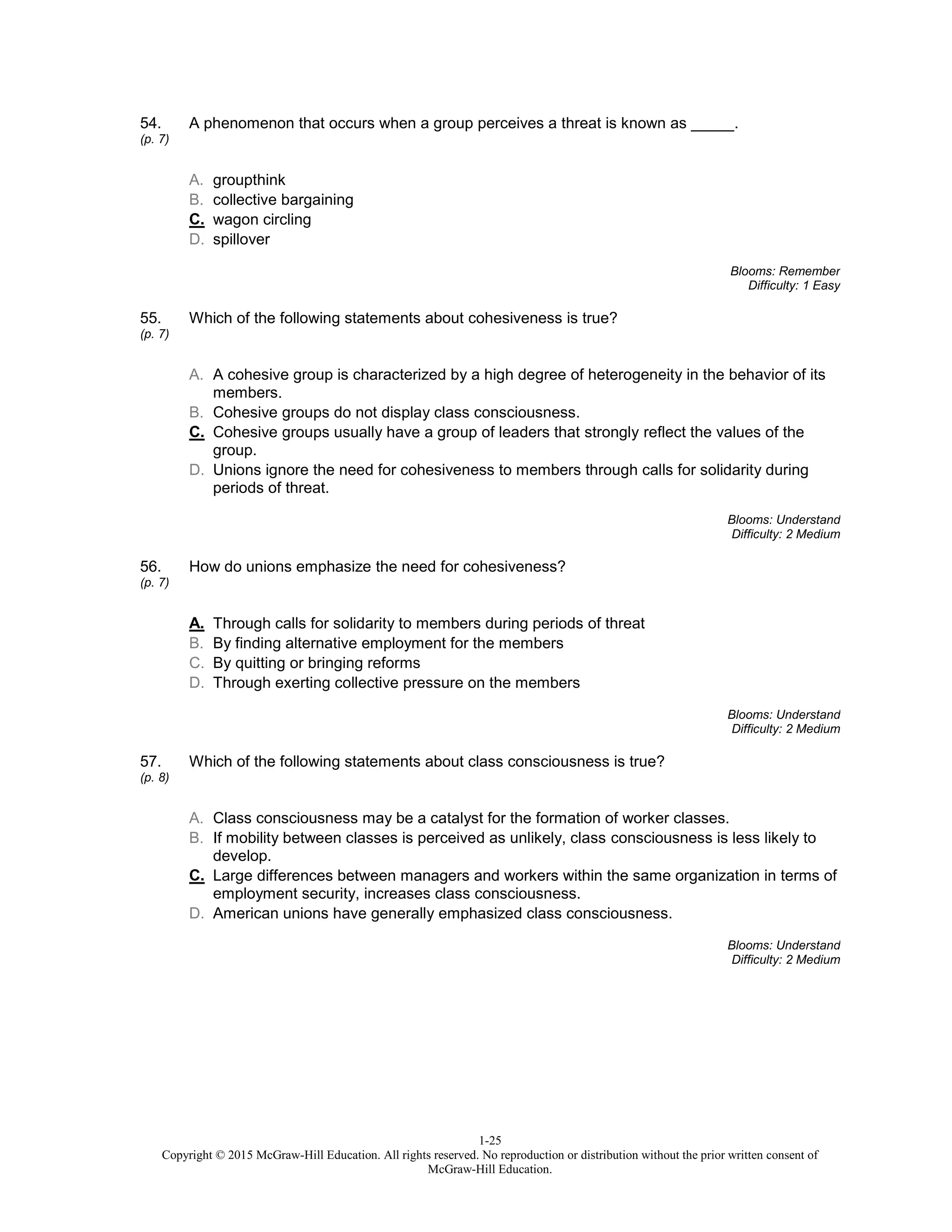 1-25
Copyright © 2015 McGraw-Hill Education. All rights reserved. No reproduction or distribution without the prior written consent of
McGraw-Hill Education.
54.
(p. 7)
A phenomenon that occurs when a group perceives a threat is known as _____.
A. groupthink
B. collective bargaining
C. wagon circling
D. spillover
Blooms: Remember
Difficulty: 1 Easy
55.
(p. 7)
Which of the following statements about cohesiveness is true?
A. A cohesive group is characterized by a high degree of heterogeneity in the behavior of its
members.
B. Cohesive groups do not display class consciousness.
C. Cohesive groups usually have a group of leaders that strongly reflect the values of the
group.
D. Unions ignore the need for cohesiveness to members through calls for solidarity during
periods of threat.
Blooms: Understand
Difficulty: 2 Medium
56.
(p. 7)
How do unions emphasize the need for cohesiveness?
A. Through calls for solidarity to members during periods of threat
B. By finding alternative employment for the members
C. By quitting or bringing reforms
D. Through exerting collective pressure on the members
Blooms: Understand
Difficulty: 2 Medium
57.
(p. 8)
Which of the following statements about class consciousness is true?
A. Class consciousness may be a catalyst for the formation of worker classes.
B. If mobility between classes is perceived as unlikely, class consciousness is less likely to
develop.
C. Large differences between managers and workers within the same organization in terms of
employment security, increases class consciousness.
D. American unions have generally emphasized class consciousness.
Blooms: Understand
Difficulty: 2 Medium
 