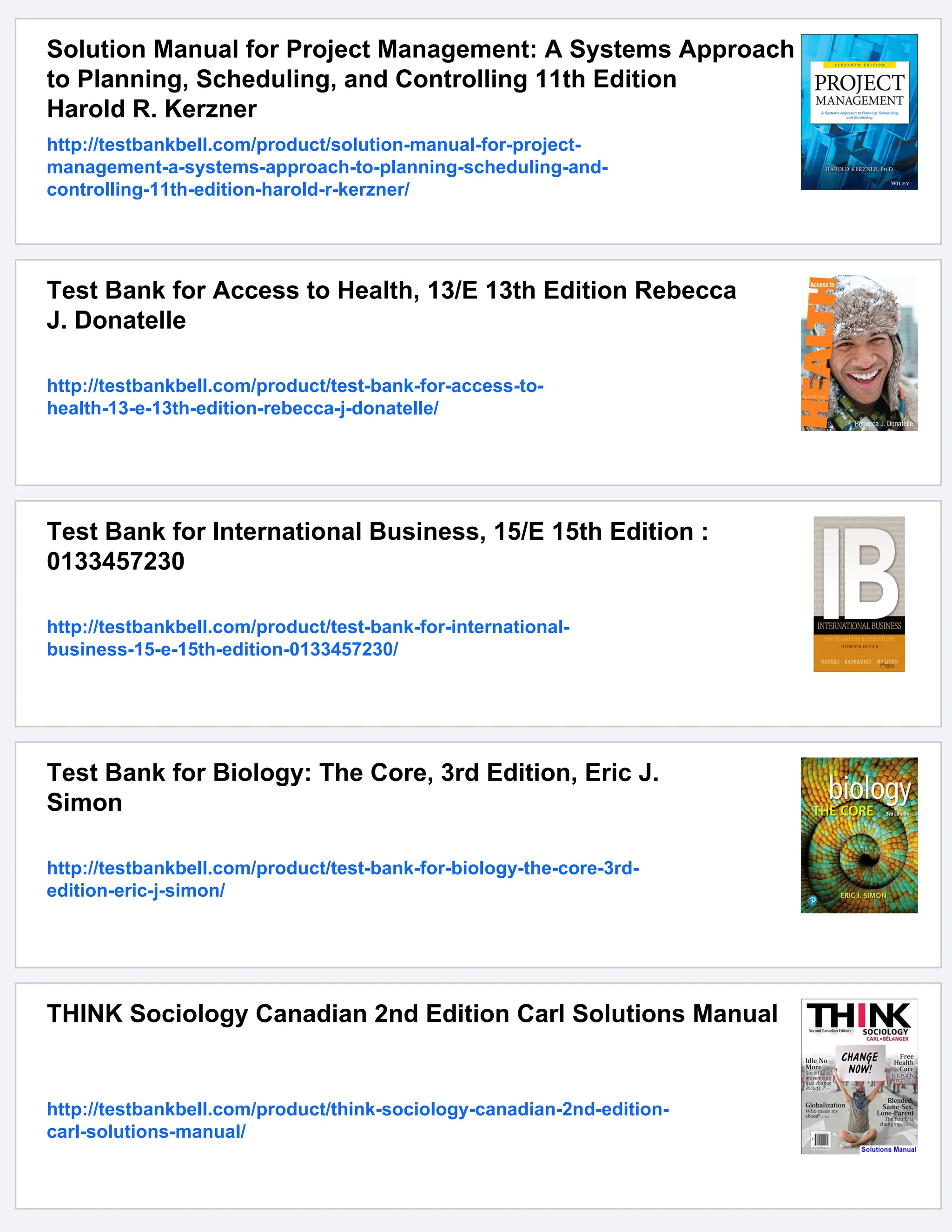 Solution Manual for Project Management: A Systems Approach
to Planning, Scheduling, and Controlling 11th Edition
Harold R. Kerzner
http://testbankbell.com/product/solution-manual-for-project-
management-a-systems-approach-to-planning-scheduling-and-
controlling-11th-edition-harold-r-kerzner/
Test Bank for Access to Health, 13/E 13th Edition Rebecca
J. Donatelle
http://testbankbell.com/product/test-bank-for-access-to-
health-13-e-13th-edition-rebecca-j-donatelle/
Test Bank for International Business, 15/E 15th Edition :
0133457230
http://testbankbell.com/product/test-bank-for-international-
business-15-e-15th-edition-0133457230/
Test Bank for Biology: The Core, 3rd Edition, Eric J.
Simon
http://testbankbell.com/product/test-bank-for-biology-the-core-3rd-
edition-eric-j-simon/
THINK Sociology Canadian 2nd Edition Carl Solutions Manual
http://testbankbell.com/product/think-sociology-canadian-2nd-edition-
carl-solutions-manual/
 