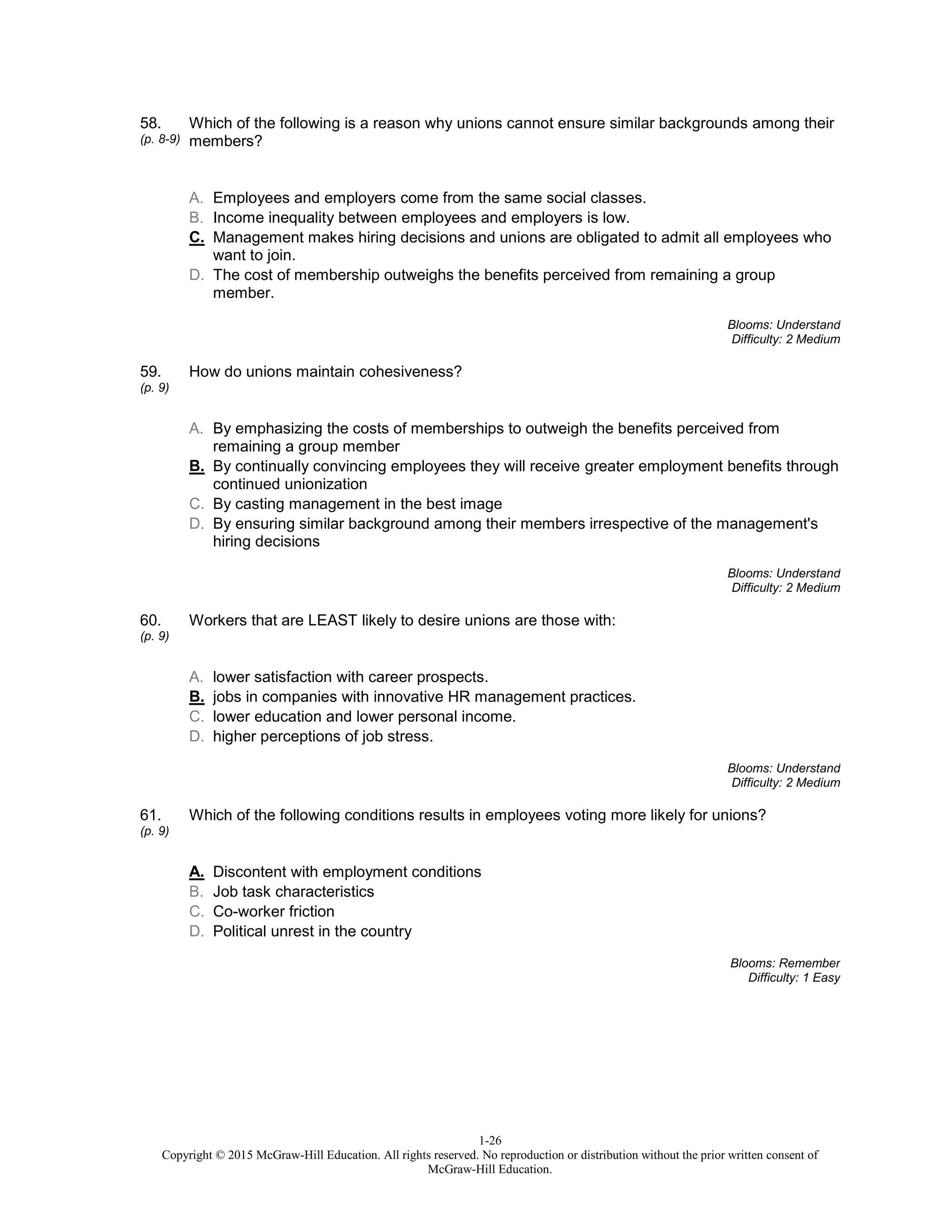 1-26
Copyright © 2015 McGraw-Hill Education. All rights reserved. No reproduction or distribution without the prior written consent of
McGraw-Hill Education.
58.
(p. 8-9)
Which of the following is a reason why unions cannot ensure similar backgrounds among their
members?
A. Employees and employers come from the same social classes.
B. Income inequality between employees and employers is low.
C. Management makes hiring decisions and unions are obligated to admit all employees who
want to join.
D. The cost of membership outweighs the benefits perceived from remaining a group
member.
Blooms: Understand
Difficulty: 2 Medium
59.
(p. 9)
How do unions maintain cohesiveness?
A. By emphasizing the costs of memberships to outweigh the benefits perceived from
remaining a group member
B. By continually convincing employees they will receive greater employment benefits through
continued unionization
C. By casting management in the best image
D. By ensuring similar background among their members irrespective of the management's
hiring decisions
Blooms: Understand
Difficulty: 2 Medium
60.
(p. 9)
Workers that are LEAST likely to desire unions are those with:
A. lower satisfaction with career prospects.
B. jobs in companies with innovative HR management practices.
C. lower education and lower personal income.
D. higher perceptions of job stress.
Blooms: Understand
Difficulty: 2 Medium
61.
(p. 9)
Which of the following conditions results in employees voting more likely for unions?
A. Discontent with employment conditions
B. Job task characteristics
C. Co-worker friction
D. Political unrest in the country
Blooms: Remember
Difficulty: 1 Easy
 