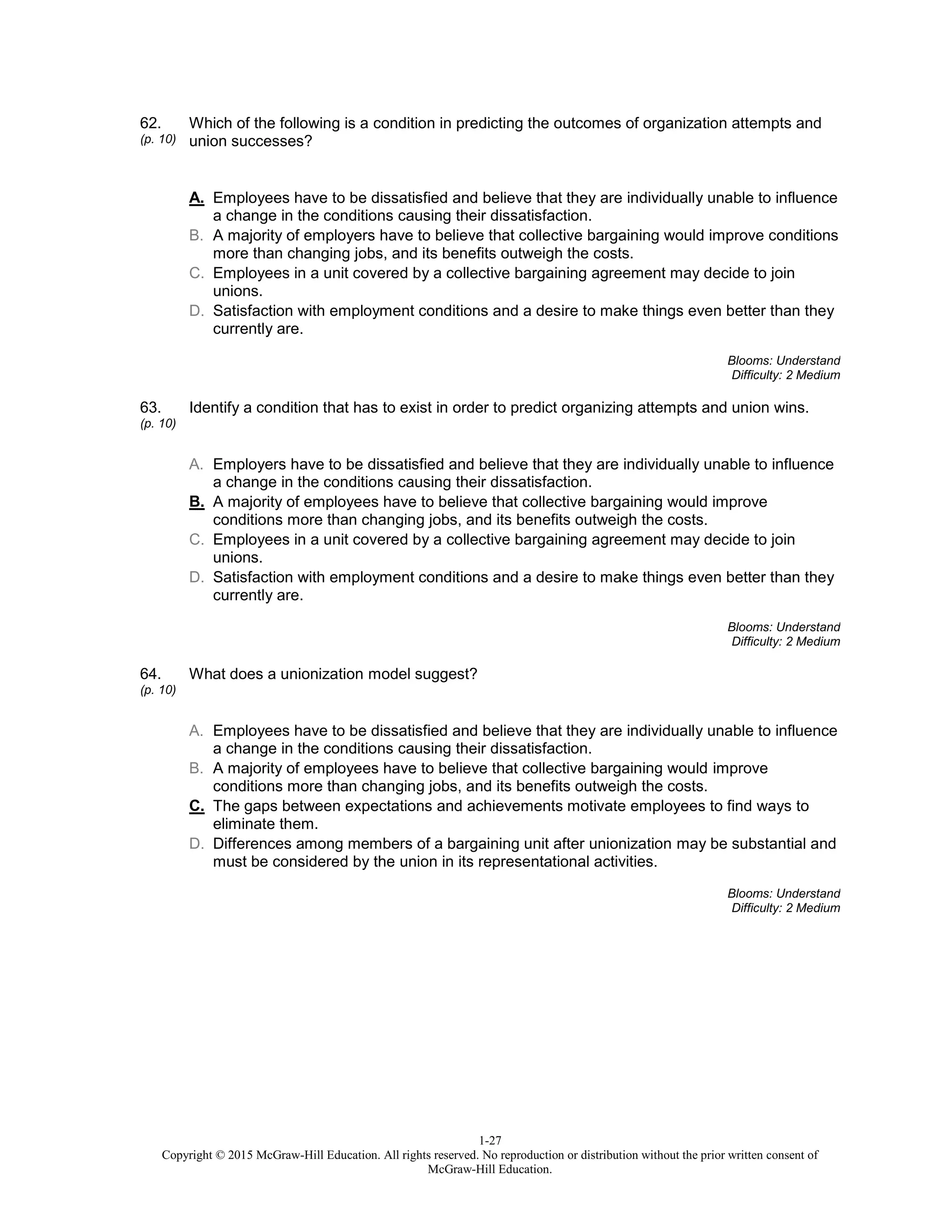 1-27
Copyright © 2015 McGraw-Hill Education. All rights reserved. No reproduction or distribution without the prior written consent of
McGraw-Hill Education.
62.
(p. 10)
Which of the following is a condition in predicting the outcomes of organization attempts and
union successes?
A. Employees have to be dissatisfied and believe that they are individually unable to influence
a change in the conditions causing their dissatisfaction.
B. A majority of employers have to believe that collective bargaining would improve conditions
more than changing jobs, and its benefits outweigh the costs.
C. Employees in a unit covered by a collective bargaining agreement may decide to join
unions.
D. Satisfaction with employment conditions and a desire to make things even better than they
currently are.
Blooms: Understand
Difficulty: 2 Medium
63.
(p. 10)
Identify a condition that has to exist in order to predict organizing attempts and union wins.
A. Employers have to be dissatisfied and believe that they are individually unable to influence
a change in the conditions causing their dissatisfaction.
B. A majority of employees have to believe that collective bargaining would improve
conditions more than changing jobs, and its benefits outweigh the costs.
C. Employees in a unit covered by a collective bargaining agreement may decide to join
unions.
D. Satisfaction with employment conditions and a desire to make things even better than they
currently are.
Blooms: Understand
Difficulty: 2 Medium
64.
(p. 10)
What does a unionization model suggest?
A. Employees have to be dissatisfied and believe that they are individually unable to influence
a change in the conditions causing their dissatisfaction.
B. A majority of employees have to believe that collective bargaining would improve
conditions more than changing jobs, and its benefits outweigh the costs.
C. The gaps between expectations and achievements motivate employees to find ways to
eliminate them.
D. Differences among members of a bargaining unit after unionization may be substantial and
must be considered by the union in its representational activities.
Blooms: Understand
Difficulty: 2 Medium
 