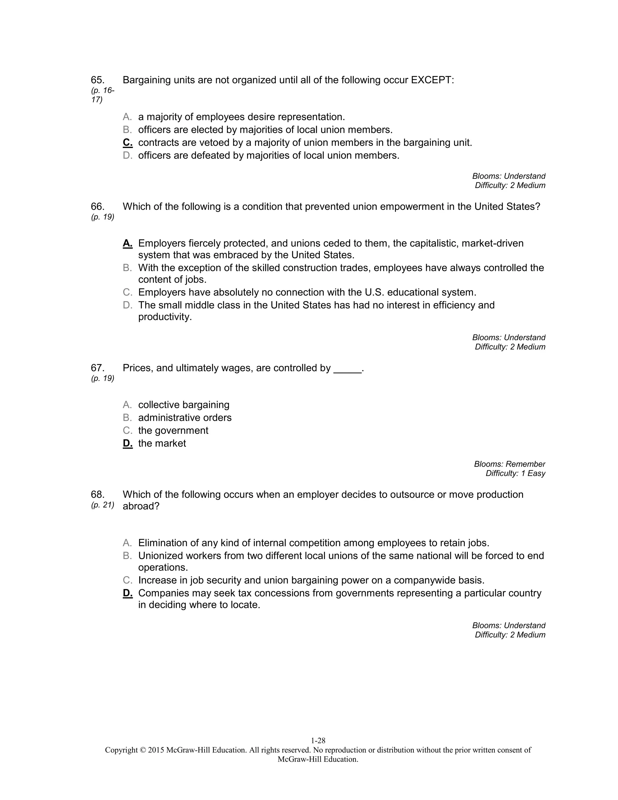 1-28
Copyright © 2015 McGraw-Hill Education. All rights reserved. No reproduction or distribution without the prior written consent of
McGraw-Hill Education.
65.
(p. 16-
17)
Bargaining units are not organized until all of the following occur EXCEPT:
A. a majority of employees desire representation.
B. officers are elected by majorities of local union members.
C. contracts are vetoed by a majority of union members in the bargaining unit.
D. officers are defeated by majorities of local union members.
Blooms: Understand
Difficulty: 2 Medium
66.
(p. 19)
Which of the following is a condition that prevented union empowerment in the United States?
A. Employers fiercely protected, and unions ceded to them, the capitalistic, market-driven
system that was embraced by the United States.
B. With the exception of the skilled construction trades, employees have always controlled the
content of jobs.
C. Employers have absolutely no connection with the U.S. educational system.
D. The small middle class in the United States has had no interest in efficiency and
productivity.
Blooms: Understand
Difficulty: 2 Medium
67.
(p. 19)
Prices, and ultimately wages, are controlled by _____.
A. collective bargaining
B. administrative orders
C. the government
D. the market
Blooms: Remember
Difficulty: 1 Easy
68.
(p. 21)
Which of the following occurs when an employer decides to outsource or move production
abroad?
A. Elimination of any kind of internal competition among employees to retain jobs.
B. Unionized workers from two different local unions of the same national will be forced to end
operations.
C. Increase in job security and union bargaining power on a companywide basis.
D. Companies may seek tax concessions from governments representing a particular country
in deciding where to locate.
Blooms: Understand
Difficulty: 2 Medium
 
