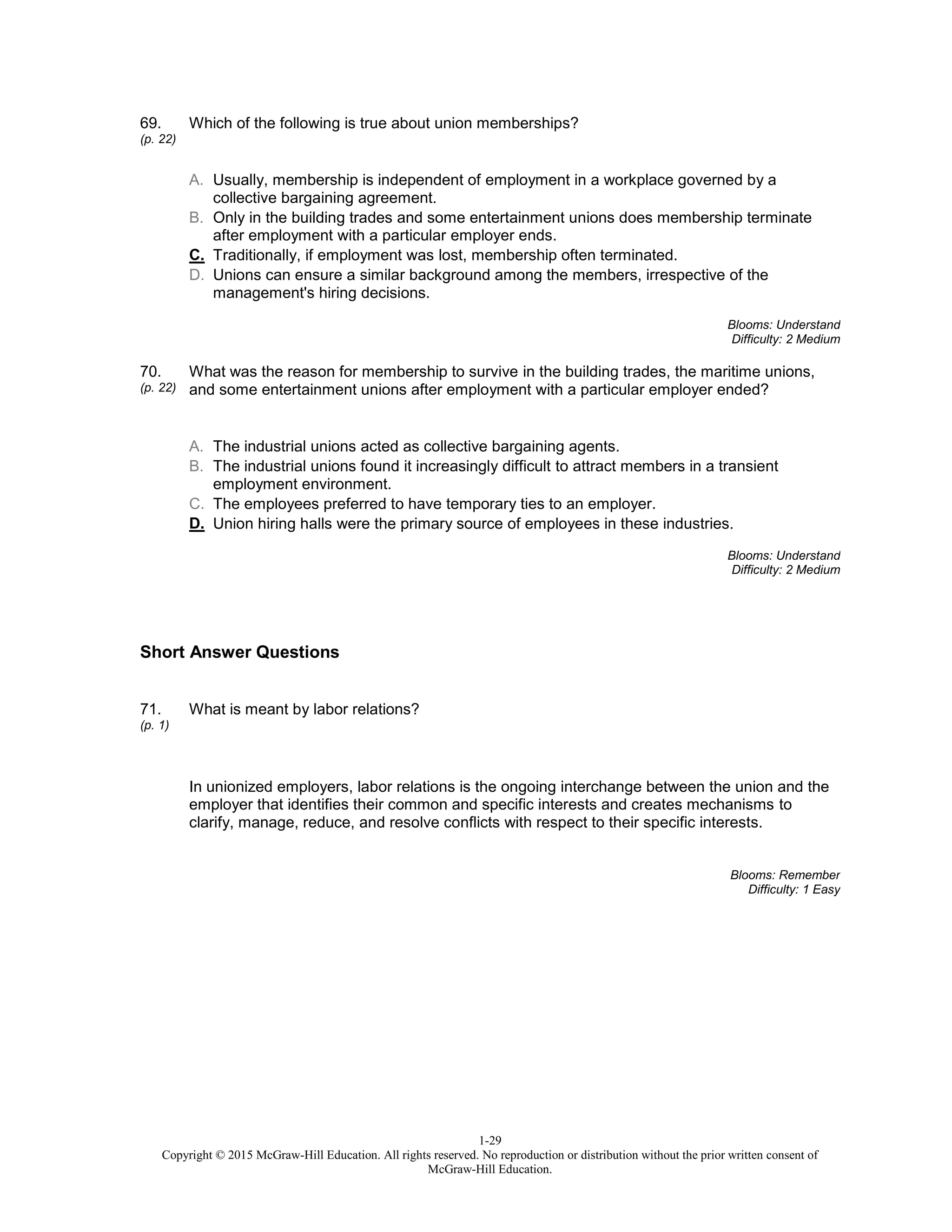 1-29
Copyright © 2015 McGraw-Hill Education. All rights reserved. No reproduction or distribution without the prior written consent of
McGraw-Hill Education.
69.
(p. 22)
Which of the following is true about union memberships?
A. Usually, membership is independent of employment in a workplace governed by a
collective bargaining agreement.
B. Only in the building trades and some entertainment unions does membership terminate
after employment with a particular employer ends.
C. Traditionally, if employment was lost, membership often terminated.
D. Unions can ensure a similar background among the members, irrespective of the
management's hiring decisions.
Blooms: Understand
Difficulty: 2 Medium
70.
(p. 22)
What was the reason for membership to survive in the building trades, the maritime unions,
and some entertainment unions after employment with a particular employer ended?
A. The industrial unions acted as collective bargaining agents.
B. The industrial unions found it increasingly difficult to attract members in a transient
employment environment.
C. The employees preferred to have temporary ties to an employer.
D. Union hiring halls were the primary source of employees in these industries.
Blooms: Understand
Difficulty: 2 Medium
Short Answer Questions
71.
(p. 1)
What is meant by labor relations?
In unionized employers, labor relations is the ongoing interchange between the union and the
employer that identifies their common and specific interests and creates mechanisms to
clarify, manage, reduce, and resolve conflicts with respect to their specific interests.
Blooms: Remember
Difficulty: 1 Easy
 