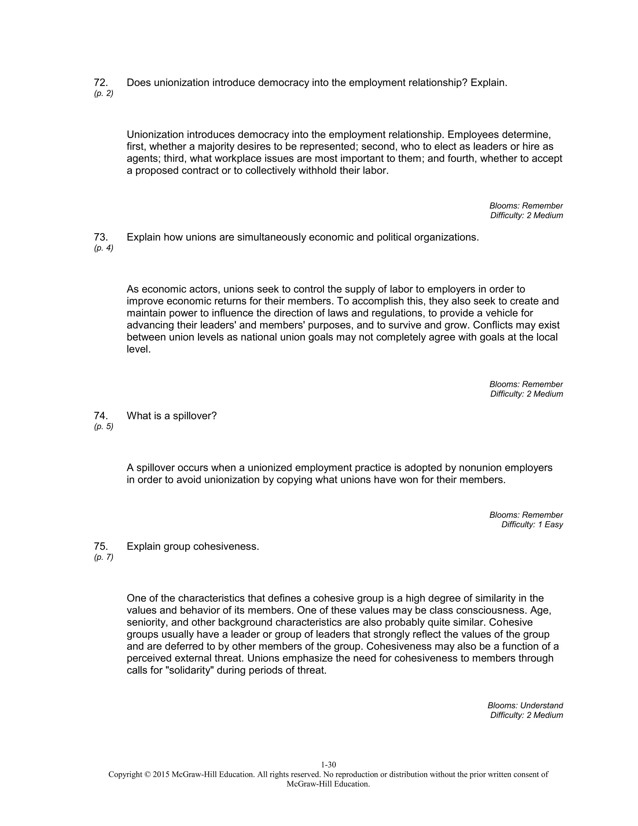 1-30
Copyright © 2015 McGraw-Hill Education. All rights reserved. No reproduction or distribution without the prior written consent of
McGraw-Hill Education.
72.
(p. 2)
Does unionization introduce democracy into the employment relationship? Explain.
Unionization introduces democracy into the employment relationship. Employees determine,
first, whether a majority desires to be represented; second, who to elect as leaders or hire as
agents; third, what workplace issues are most important to them; and fourth, whether to accept
a proposed contract or to collectively withhold their labor.
Blooms: Remember
Difficulty: 2 Medium
73.
(p. 4)
Explain how unions are simultaneously economic and political organizations.
As economic actors, unions seek to control the supply of labor to employers in order to
improve economic returns for their members. To accomplish this, they also seek to create and
maintain power to influence the direction of laws and regulations, to provide a vehicle for
advancing their leaders' and members' purposes, and to survive and grow. Conflicts may exist
between union levels as national union goals may not completely agree with goals at the local
level.
Blooms: Remember
Difficulty: 2 Medium
74.
(p. 5)
What is a spillover?
A spillover occurs when a unionized employment practice is adopted by nonunion employers
in order to avoid unionization by copying what unions have won for their members.
Blooms: Remember
Difficulty: 1 Easy
75.
(p. 7)
Explain group cohesiveness.
One of the characteristics that defines a cohesive group is a high degree of similarity in the
values and behavior of its members. One of these values may be class consciousness. Age,
seniority, and other background characteristics are also probably quite similar. Cohesive
groups usually have a leader or group of leaders that strongly reflect the values of the group
and are deferred to by other members of the group. Cohesiveness may also be a function of a
perceived external threat. Unions emphasize the need for cohesiveness to members through
calls for "solidarity" during periods of threat.
Blooms: Understand
Difficulty: 2 Medium
 