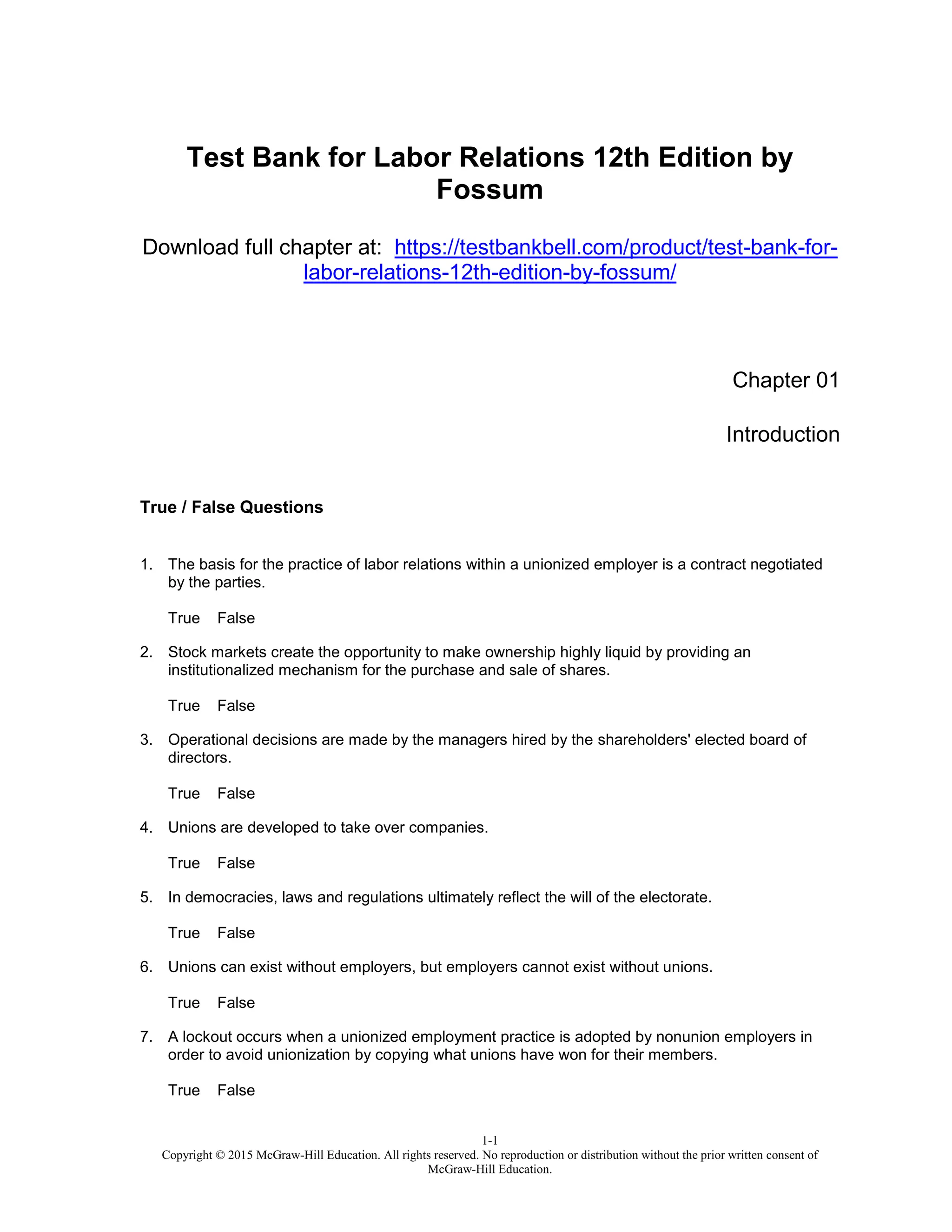 1-1
Copyright © 2015 McGraw-Hill Education. All rights reserved. No reproduction or distribution without the prior written consent of
McGraw-Hill Education.
Test Bank for Labor Relations 12th Edition by
Fossum
Download full chapter at: https://testbankbell.com/product/test-bank-for-
labor-relations-12th-edition-by-fossum/
Chapter 01
Introduction
True / False Questions
1. The basis for the practice of labor relations within a unionized employer is a contract negotiated
by the parties.
True False
2. Stock markets create the opportunity to make ownership highly liquid by providing an
institutionalized mechanism for the purchase and sale of shares.
True False
3. Operational decisions are made by the managers hired by the shareholders' elected board of
directors.
True False
4. Unions are developed to take over companies.
True False
5. In democracies, laws and regulations ultimately reflect the will of the electorate.
True False
6. Unions can exist without employers, but employers cannot exist without unions.
True False
7. A lockout occurs when a unionized employment practice is adopted by nonunion employers in
order to avoid unionization by copying what unions have won for their members.
True False
 