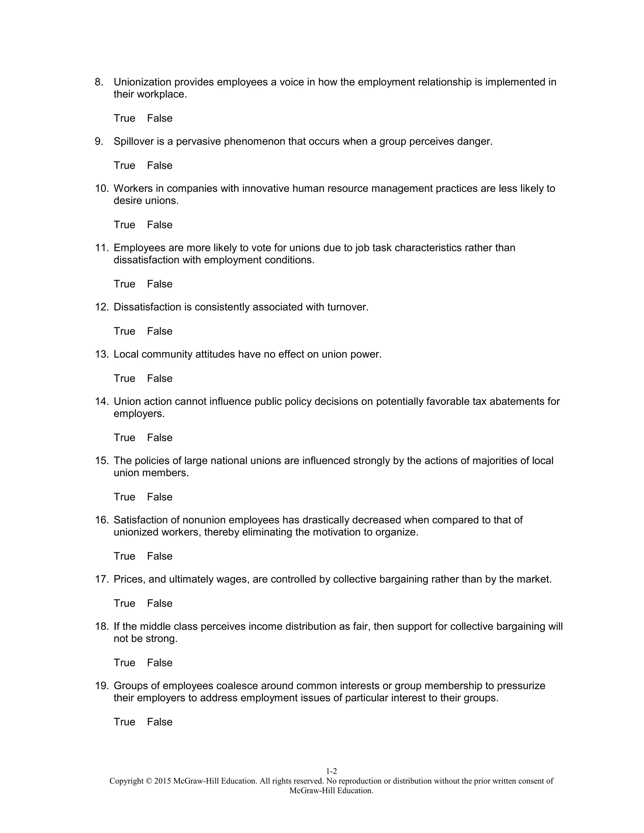 1-2
Copyright © 2015 McGraw-Hill Education. All rights reserved. No reproduction or distribution without the prior written consent of
McGraw-Hill Education.
8. Unionization provides employees a voice in how the employment relationship is implemented in
their workplace.
True False
9. Spillover is a pervasive phenomenon that occurs when a group perceives danger.
True False
10. Workers in companies with innovative human resource management practices are less likely to
desire unions.
True False
11. Employees are more likely to vote for unions due to job task characteristics rather than
dissatisfaction with employment conditions.
True False
12. Dissatisfaction is consistently associated with turnover.
True False
13. Local community attitudes have no effect on union power.
True False
14. Union action cannot influence public policy decisions on potentially favorable tax abatements for
employers.
True False
15. The policies of large national unions are influenced strongly by the actions of majorities of local
union members.
True False
16. Satisfaction of nonunion employees has drastically decreased when compared to that of
unionized workers, thereby eliminating the motivation to organize.
True False
17. Prices, and ultimately wages, are controlled by collective bargaining rather than by the market.
True False
18. If the middle class perceives income distribution as fair, then support for collective bargaining will
not be strong.
True False
19. Groups of employees coalesce around common interests or group membership to pressurize
their employers to address employment issues of particular interest to their groups.
True False
 