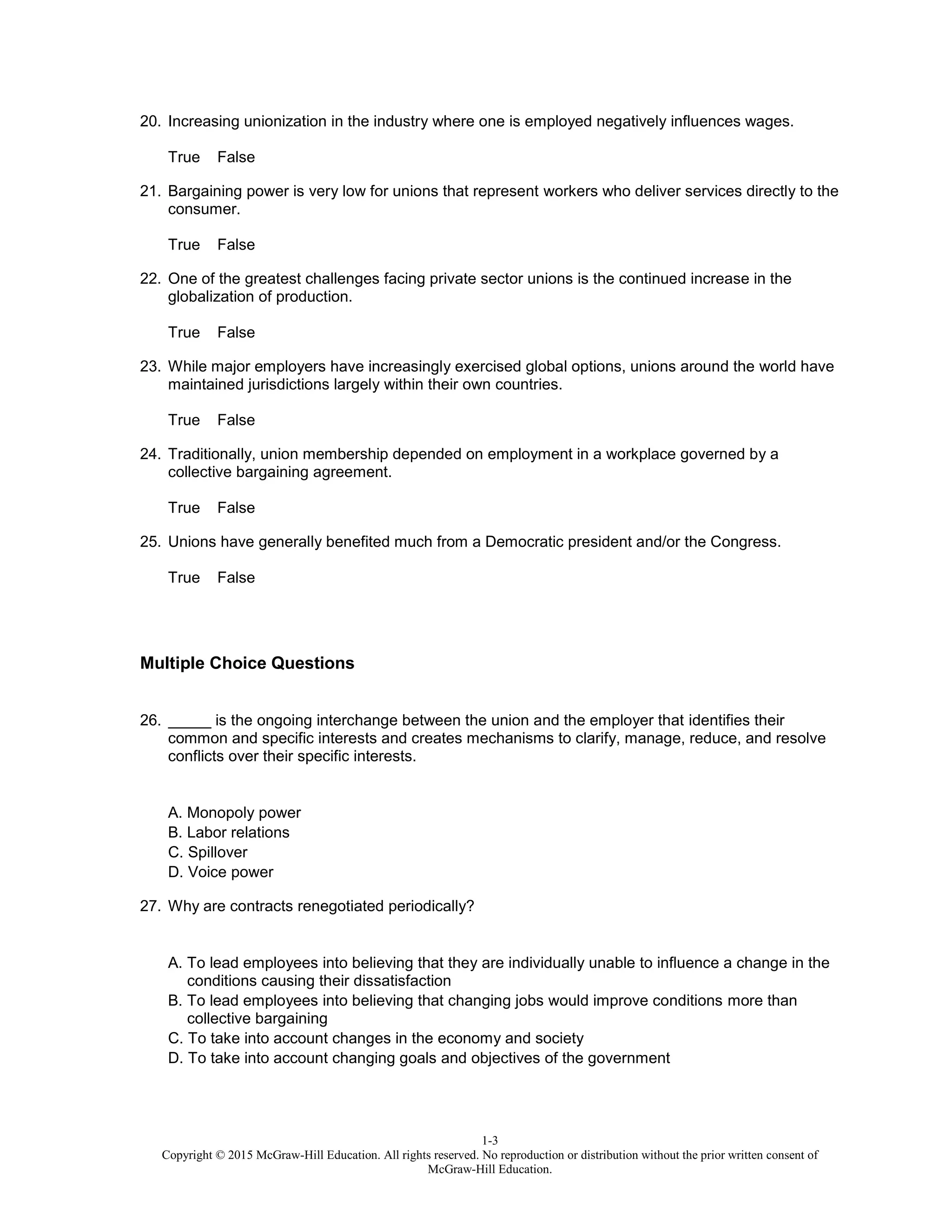 1-3
Copyright © 2015 McGraw-Hill Education. All rights reserved. No reproduction or distribution without the prior written consent of
McGraw-Hill Education.
20. Increasing unionization in the industry where one is employed negatively influences wages.
True False
21. Bargaining power is very low for unions that represent workers who deliver services directly to the
consumer.
True False
22. One of the greatest challenges facing private sector unions is the continued increase in the
globalization of production.
True False
23. While major employers have increasingly exercised global options, unions around the world have
maintained jurisdictions largely within their own countries.
True False
24. Traditionally, union membership depended on employment in a workplace governed by a
collective bargaining agreement.
True False
25. Unions have generally benefited much from a Democratic president and/or the Congress.
True False
Multiple Choice Questions
26. _____ is the ongoing interchange between the union and the employer that identifies their
common and specific interests and creates mechanisms to clarify, manage, reduce, and resolve
conflicts over their specific interests.
A. Monopoly power
B. Labor relations
C. Spillover
D. Voice power
27. Why are contracts renegotiated periodically?
A. To lead employees into believing that they are individually unable to influence a change in the
conditions causing their dissatisfaction
B. To lead employees into believing that changing jobs would improve conditions more than
collective bargaining
C. To take into account changes in the economy and society
D. To take into account changing goals and objectives of the government
 