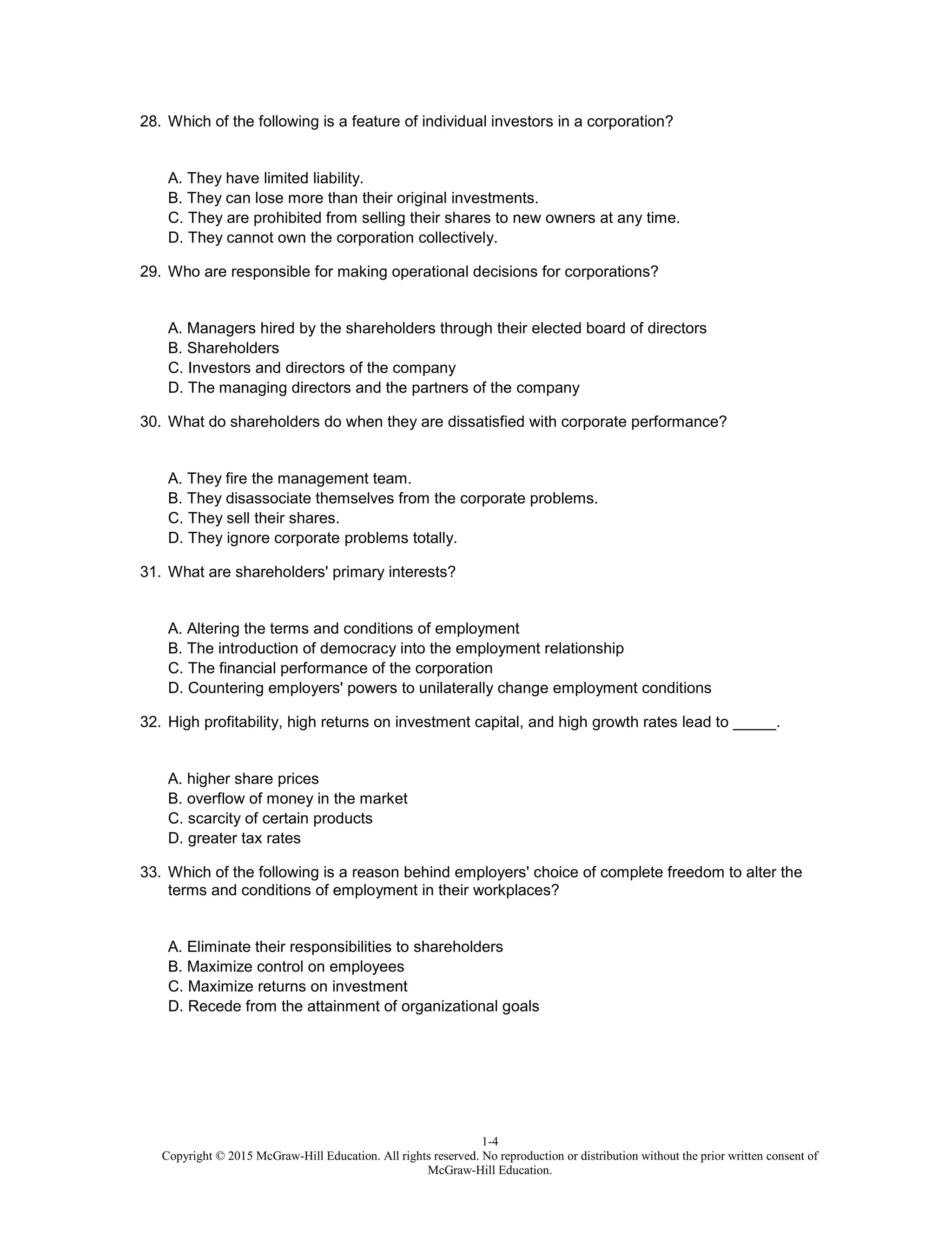 1-4
Copyright © 2015 McGraw-Hill Education. All rights reserved. No reproduction or distribution without the prior written consent of
McGraw-Hill Education.
28. Which of the following is a feature of individual investors in a corporation?
A. They have limited liability.
B. They can lose more than their original investments.
C. They are prohibited from selling their shares to new owners at any time.
D. They cannot own the corporation collectively.
29. Who are responsible for making operational decisions for corporations?
A. Managers hired by the shareholders through their elected board of directors
B. Shareholders
C. Investors and directors of the company
D. The managing directors and the partners of the company
30. What do shareholders do when they are dissatisfied with corporate performance?
A. They fire the management team.
B. They disassociate themselves from the corporate problems.
C. They sell their shares.
D. They ignore corporate problems totally.
31. What are shareholders' primary interests?
A. Altering the terms and conditions of employment
B. The introduction of democracy into the employment relationship
C. The financial performance of the corporation
D. Countering employers' powers to unilaterally change employment conditions
32. High profitability, high returns on investment capital, and high growth rates lead to _____.
A. higher share prices
B. overflow of money in the market
C. scarcity of certain products
D. greater tax rates
33. Which of the following is a reason behind employers' choice of complete freedom to alter the
terms and conditions of employment in their workplaces?
A. Eliminate their responsibilities to shareholders
B. Maximize control on employees
C. Maximize returns on investment
D. Recede from the attainment of organizational goals
 
