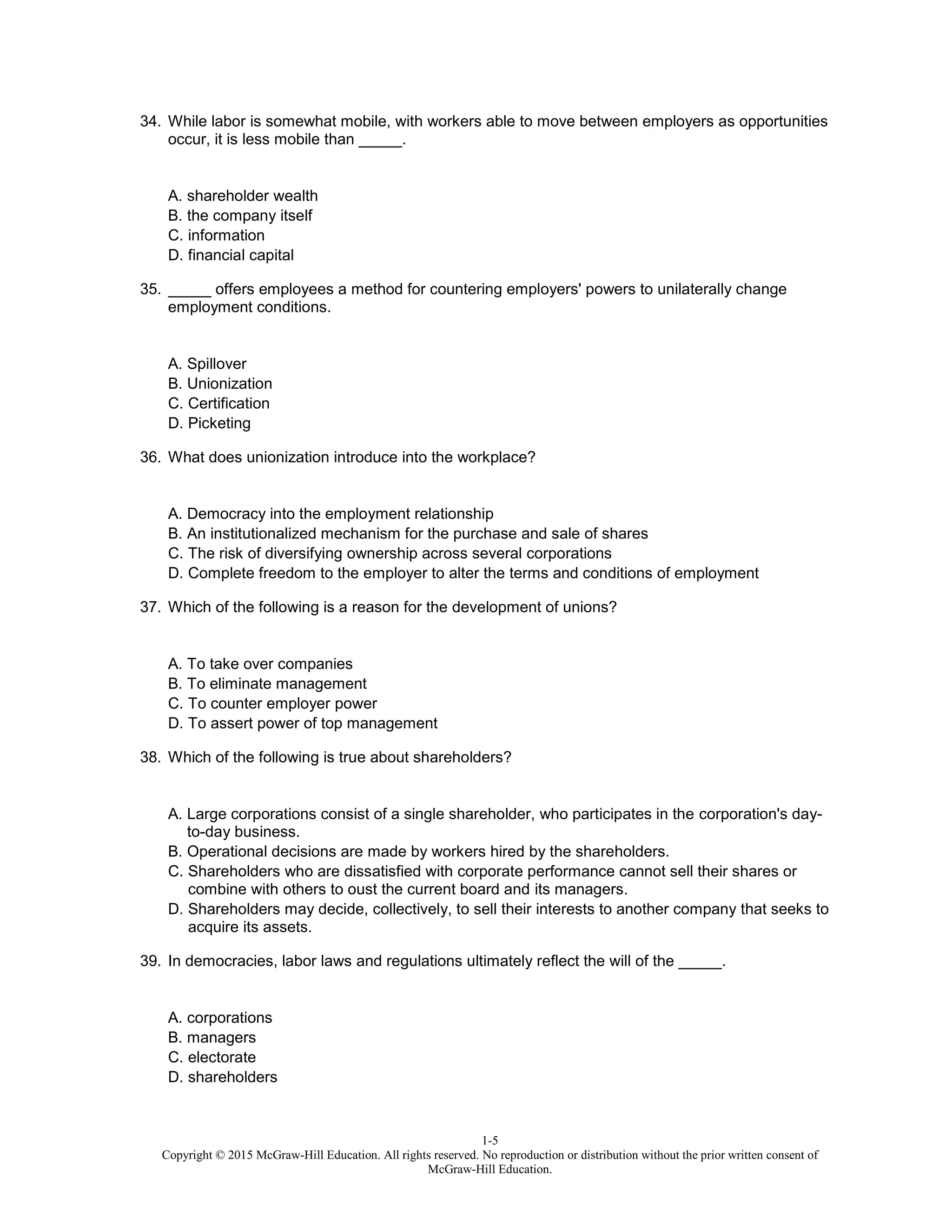 1-5
Copyright © 2015 McGraw-Hill Education. All rights reserved. No reproduction or distribution without the prior written consent of
McGraw-Hill Education.
34. While labor is somewhat mobile, with workers able to move between employers as opportunities
occur, it is less mobile than _____.
A. shareholder wealth
B. the company itself
C. information
D. financial capital
35. _____ offers employees a method for countering employers' powers to unilaterally change
employment conditions.
A. Spillover
B. Unionization
C. Certification
D. Picketing
36. What does unionization introduce into the workplace?
A. Democracy into the employment relationship
B. An institutionalized mechanism for the purchase and sale of shares
C. The risk of diversifying ownership across several corporations
D. Complete freedom to the employer to alter the terms and conditions of employment
37. Which of the following is a reason for the development of unions?
A. To take over companies
B. To eliminate management
C. To counter employer power
D. To assert power of top management
38. Which of the following is true about shareholders?
A. Large corporations consist of a single shareholder, who participates in the corporation's day-
to-day business.
B. Operational decisions are made by workers hired by the shareholders.
C. Shareholders who are dissatisfied with corporate performance cannot sell their shares or
combine with others to oust the current board and its managers.
D. Shareholders may decide, collectively, to sell their interests to another company that seeks to
acquire its assets.
39. In democracies, labor laws and regulations ultimately reflect the will of the _____.
A. corporations
B. managers
C. electorate
D. shareholders
 