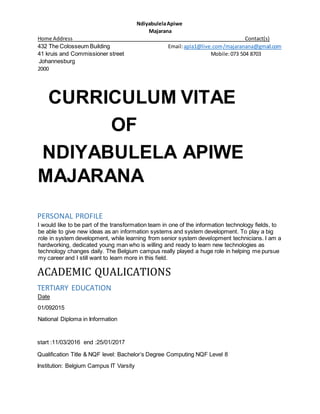 NdiyabulelaApiwe
Majarana
Home Address Contact(s)
432 The Colosseum Building Email:apla1@live.com/majaranana@gmail.com
41 kruis and Commissioner street Mobile:073 504 8703
Johannesburg
2000
CURRICULUM VITAE
OF
NDIYABULELA APIWE
MAJARANA
PERSONAL PROFILE
I would like to be part of the transformation team in one of the information technology fields, to
be able to give new ideas as an information systems and system development. To play a big
role in system development, while learning from senior system development technicians. I am a
hardworking, dedicated young man who is willing and ready to learn new technologies as
technology changes daily. The Belgium campus really played a huge role in helping me pursue
my career and I still want to learn more in this field.
ACADEMIC QUALICATIONS
TERTIARY EDUCATION
Date
01/092015
National Diploma in Information
start :11/03/2016 end :25/01/2017
Qualification Title & NQF level: Bachelor’s Degree Computing NQF Level 8
Institution: Belgium Campus IT Varsity
 