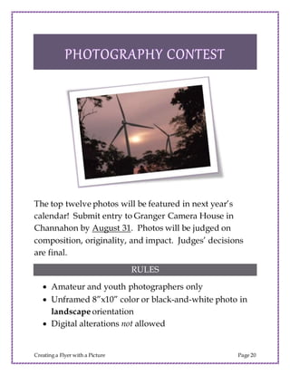Creating a Flyer with a Picture Page 20
The top twelve photos will be featured in next year’s
calendar! Submit entry to Granger Camera House in
Channahon by August 31. Photos will be judged on
composition, originality, and impact. Judges’ decisions
are final.
RULES
 Amateur and youth photographers only
 Unframed 8”x10” color or black-and-white photo in
landscape orientation
 Digital alterations not allowed
 