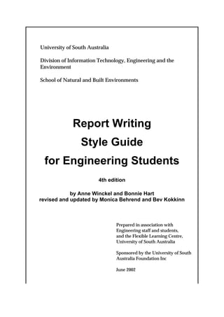 University of South Australia

Division of Information Technology, Engineering and the
Environment

School of Natural and Built Environments




             Report Writing
                 Style Guide
 for Engineering Students
                        4th edition

            by Anne Winckel and Bonnie Hart
revised and updated by Monica Behrend and Bev Kokkinn



                                Prepared in association with
                                Engineering staff and students,
                                and the Flexible Learning Centre,
                                University of South Australia

                                Sponsored by the University of South
                                Australia Foundation Inc

                                June 2002
 