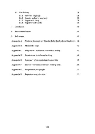 6.5   Vocabulary                                                      38
          6.5.1   Personal language                                       38
          6.5.2   Gender inclusive language                               38
          6.5.3   Jargon and slang                                        38
          6.5.4   Repetition of words                                     39

7   Conclusion                                                            40

8   Recommendations                                                       40

9   References                                                            41

Appendix A        National Competency Standards for Professional Engineers 42

Appendix B        Model title page                                        43

Appendix C        Plagiarism: Academic Misconduct Policy                  45

Appendix D        Punctuation in technical writing                        46

Appendix E        Summary of elements in reference lists                  49

Appendix F        Library resources and report writing texts              50

Appendix G        Purposes of paragraphs                                  52

Appendix H        Report writing checklist                                53




                                             viii
 