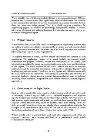 Publish •   Publish final report            ⇒ other students; staff

Where possible, this Style Guide models the format of an engineering report. At times,
however, this document varies from report styles expected of students. (For instance,
as this document is intended to provide information in an easily accessible format,
there are numerous bullet points.) This Style Guide suggests guidelines for
engineering reports in relation to formatting, components, writing a section,
referencing of sources, and technical language. It is essential that aspects of style are
consistent throughout a report.


1.1    Project reports
Primarily this Style Guide will be useful to undergraduate engineering students who
are writing project reports. Project reports must be presented in a well structured and
visually attractive manner; the competent use of technical language, and accurate
referencing of all sources is also a requirement.

To logically structure a report, students should understand the purpose of each
component. The preliminary pages of a report include an Abstract which
summarises the purpose, methods, results and conclusions of the project. The
Introduction provides the background, objective(s), approach, scope and limitations
of the report. The main sections of the report include the work or research
undertaken and the associated information. This must be arranged logically with
headings to guide the reader. Visual aids such as figures and tables can assist with
the clear communication of material. The Conclusion summarises and identifies the
important findings, placing them in context. Recommendations may be included
indicating future directions. A report ends with a list of references, and any required
appendices.


1.2    Other uses of the Style Guide
Students will be required to write a variety of other reports while at university, such
as laboratory/practical reports, field reports, industrial experience and vacation
reports. Postgraduate students will also have to produce a thesis. Not every aspect of
style detailed in this document will be relevant to all of these reports. The Technical
language section however, may assist all students with their writing, while the
Referencing and Formatting sections may also be of use to postgraduate students. An
example of the requirements of a thesis are set out in the University of South
Australia’s publication, Research Degree Student Information Guide (1996).

Writers should strive to present their work with clear expression and within an
organised structure. Such writing will lead to a professional result which
communicates effectively.




                                           2
 