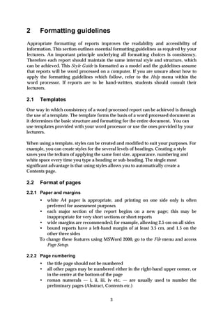 2     Formatting guidelines
Appropriate formatting of reports improves the readability and accessibility of
information. This section outlines essential formatting guidelines as required by your
lecturers. An important principle underlying all formatting choices is consistency.
Therefore each report should maintain the same internal style and structure, which
can be achieved. This Style Guide is formatted as a model and the guidelines assume
that reports will be word processed on a computer. If you are unsure about how to
apply the formatting guidelines which follow, refer to the Help menu within the
word processor. If reports are to be hand-written, students should consult their
lecturers.

2.1   Templates
One way in which consistency of a word processed report can be achieved is through
the use of a template. The template forms the basis of a word processed document as
it determines the basic structure and formatting for the entire document. You can
use templates provided with your word processor or use the ones provided by your
lecturers.

When using a template, styles can be created and modified to suit your purposes. For
example, you can create styles for the several levels of headings. Creating a style
saves you the tedium of applying the same font size, appearance, numbering and
white space every time you type a heading or sub-heading. The single most
significant advantage is that using styles allows you to automatically create a
Contents page.

2.2   Format of pages
2.2.1 Paper and margins
      •    white A4 paper is appropriate, and printing on one side only is often
           preferred for assessment purposes
      •    each major section of the report begins on a new page; this may be
           inappropriate for very short sections or short reports
      •    wide margins are recommended; for example, allowing 2.5 cm on all sides
      •    bound reports have a left-hand margin of at least 3.5 cm, and 1.5 on the
           other three sides
      To   change these features using MSWord 2000, go to the File menu and access
           Page Setup.

2.2.2 Page numbering
      •    the title page should not be numbered
      •    all other pages may be numbered either in the right-hand upper corner, or
           in the centre at the bottom of the page
      •    roman numerals — i, ii, iii, iv etc. — are usually used to number the
           preliminary pages (Abstract, Contents etc.)


                                          3
 