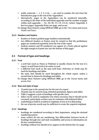 •   arabic numerals — 1, 2, 3, 4 etc. — are used to number the text from the
          Introduction page to the end of the Appendices
      • alternatively, pages in the Appendices can be numbered internally,
          according to the letter of the individual appendix and the number of pages
          within each appendix — A1, A2, B1, C1, C2, C3 etc. (where Appendix A
          has two pages; Appendix B has one page, and so on)
      To change these features using MSWord 2000, go to the View menu and access
          Header and Footer.

2.2.3 Headers and footers
      •   headers or footers position page numbers automatically
      •   two different headers or footers must be created so that the preliminary
          pages are numbered separately from the text of the report
      •   student name(s) and ID number(s) can appear in a footer placed against
          the right margin in 9 point size (see the bottom of this page)


2.3   Format of type and headings
2.3.1 Font
      •  a serif font (such as Times or Palatino) is usually chosen for the text of a
         report, as serif fonts tend to be easier to read
      • a different font (such as the sans serif fonts, Helvetica or Arial) may be
         used for headings and tables
      • the same font should be used throughout the whole report, unless a
         second font is chosen for headings and tables
      To change these features using MSWord 2000, go to the Format menu and
         access Font.

2.3.2 Size and style of type
      •   12 point type is the normal size for the text of a report
      •   10 point may be used for long, indented quotations, figures and tables
      •   Table 2 suggests a style of headings with specific sizes
      •   italics can be used to emphasise text where necessary (but it should not be
          overused, particularly as there may be confusion with italicised titles)
      •   underlining or bold is avoided in emphasis of text as it is distracting
      •   the use of precise words may be sufficient to create the required emphasis

2.3.3 Headings
      •   headings are numbered according to their importance, using the decimal
          numbering system
      •   some writers do not use numbering, but differentiate between levels of
          headings through size and style (readability and access to information are
          the key considerations)
      •   headings without text should never appear on the bottom line of a page



                                         4
 