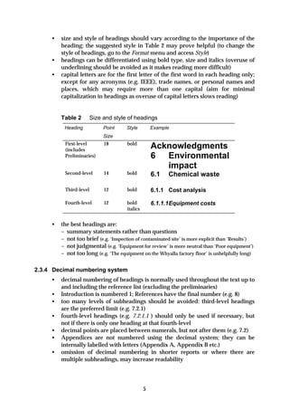 •   size and style of headings should vary according to the importance of the
         heading; the suggested style in Table 2 may prove helpful (to change the
         style of headings, go to the Format menu and access Style)
     •   headings can be differentiated using bold type, size and italics (overuse of
         underlining should be avoided as it makes reading more difficult)
     •   capital letters are for the first letter of the first word in each heading only;
         except for any acronyms (e.g. IEEE), trade names, or personal names and
         places, which may require more than one capital (aim for minimal
         capitalization in headings as overuse of capital letters slows reading)


         Table 2        Size and style of headings
          Heading            Point     Style         Example
                             Size
          First-level        18        bold
          (includes
                                                     Acknowledgments
          Preliminaries)                             6 Environmental
                                                        impact
          Second-level       14        bold          6.1   Chemical waste

          Third-level        12        bold          6.1.1 Cost analysis

          Fourth-level       12        bold          6.1.1.1Equipment costs
                                       italics


     •   the best headings are:
         – summary statements rather than questions
         – not too brief (e.g. ‘Inspection of contaminated site’ is more explicit than ‘Results’)
         – not judgmental (e.g. ‘Equipment for review’ is more neutral than ‘Poor equipment’)
         – not too long (e.g. ‘The equipment on the Whyalla factory floor’ is unhelpfully long)

2.3.4 Decimal numbering system
     •   decimal numbering of headings is normally used throughout the text up to
         and including the reference list (excluding the preliminaries)
     •   Introduction is numbered 1; References have the final number (e.g. 8)
     •   too many levels of subheadings should be avoided: third-level headings
         are the preferred limit (e.g. 7.2.1)
     •   fourth-level headings (e.g. 7.2.1.1 ) should only be used if necessary, but
         not if there is only one heading at that fourth-level
     •   decimal points are placed between numerals, but not after them (e.g. 7.2)
     •   Appendices are not numbered using the decimal system; they can be
         internally labelled with letters (Appendix A, Appendix B etc.)
     •   omission of decimal numbering in shorter reports or where there are
         multiple subheadings, may increase readability




                                                 5
 