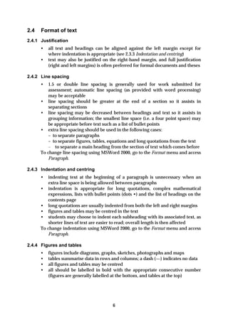 2.4   Format of text
2.4.1 Justification
      •   all text and headings can be aligned against the left margin except for
          where indentation is appropriate (see 2.3.3 Indentation and centring)
      •   text may also be justified on the right-hand margin, and full justification
          (right and left margins) is often preferred for formal documents and theses

2.4.2 Line spacing
      •   1.5 or double line spacing is generally used for work submitted for
          assessment; automatic line spacing (as provided with word processing)
          may be acceptable
      • line spacing should be greater at the end of a section so it assists in
          separating sections
      • line spacing may be decreased between headings and text so it assists in
          grouping information; the smallest line space (i.e. a four point space) may
          be appropriate before text such as a list of bullet points
      • extra line spacing should be used in the following cases:
          – to separate paragraphs
          – to separate figures, tables, equations and long quotations from the text
          – to separate a main heading from the section of text which comes before
      To change line spacing using MSWord 2000, go to the Format menu and access
          Paragraph.

2.4.3 Indentation and centring
      •   indenting text at the beginning of a paragraph is unnecessary when an
          extra line space is being allowed between paragraphs
      • indentation is appropriate for long quotations, complex mathematical
          expressions, lists with bullet points (dots •) and the list of headings on the
          contents page
      • long quotations are usually indented from both the left and right margins
      • figures and tables may be centred in the text
      • students may choose to indent each subheading with its associated text, as
          shorter lines of text are easier to read; overall length is then affected
      To change indentation using MSWord 2000, go to the Format menu and access
          Paragraph.

2.4.4 Figures and tables
      •   figures include diagrams, graphs, sketches, photographs and maps
      •   tables summarise data in rows and columns; a dash (—) indicates no data
      •   all figures and tables may be centred
      •   all should be labelled in bold with the appropriate consecutive number
          (figures are generally labelled at the bottom, and tables at the top)




                                          6
 