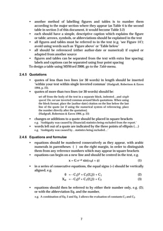 •  another method of labelling figures and tables is to number them
        according to the major section where they appear (as Table 4 is the second
        table in section 3 of this document, it would become Table 3.2)
     • each should have a simple, descriptive caption which explains the figure
        or table; arrows, symbols, or abbreviations should be explained in the text
     • all figures and tables must be referred to in the text (e.g. ‘see Figure 14’);
        avoid using words such as ‘Figure above’ or ‘Table below’
     • all should be referenced (either author-date or numerical) if copied or
        adapted from another source
     • figures and tables can be separated from the text with extra line spacing;
        labels and captions can be separated using four point spacing
     To design a table using MSWord 2000, go to the Table menu.

2.4.5 Quotations
     •   quotes of less than two lines (or 30 words) in length should be inserted
         ‘within your text within single inverted commas’ (Hadgraft, Robertson & Eaves
         1994, p. 23).
     •   quotes of more than two lines (or 30 words) should be:
            set off from the body of the text in a separate block, indented…and single
            spaced. Do not use inverted commas around block quotations. When using
            the block format, place the [author-date] citation on the line below the last
            line of the quote [or if using the numerical system of referencing, place
            the number directly after the quotation].
            (Hadgraft, Robertson & Eaves 1994, p. 23)
     •   changes or additions to a quote should be placed in square brackets
         e.g. ‘Ambiguity was caused by [financial] statistics being excluded from the report.’
     •   words left out of a quote are indicated by the three points of ellipsis (…)
         e.g. ‘Ambiguity was caused by…statistics being excluded…’

2.4.6 Equations and formulae
     •   equations should be numbered consecutively as they appear, with arabic
         numerals in parentheses ( ) on the right margin, in order to distinguish
         them from any reference numbers which may appear in square brackets
     •   equations can begin on a new line and should be centred in the text, e.g.
                                     x = G e-ωt sin(ωdt + φ)                                     (1)
     •   in a series of consecutive equations, the equal signs (=) should be vertically
         aligned, e.g.
                               0 = - C1β2 + C2(2ζβ) + C1                           (2)
                             Xst = - C2β 2 + C (2ζβ) + C
                                              1          2                         (3)

     •   equations should then be referred to by either their number only, e.g. (2);
         or with the abbreviation Eq. and the number,
         e.g. A combination of Eq. 2 and Eq. 3 allows the evaluation of constants C1 and C2.




                                               7
 