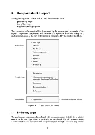 3        Components of a report
An engineering report can be divided into three main sections:
    • preliminary pages
    • text of the report
    • supplements if appropriate

The components of a report will be determined by the purpose and complexity of the
report. The possible components and sequence of a report are illustrated in Figure 1,
and the significance of the core of the report is highlighted by the double-lined box.


                         • Title Page
      Preliminaries      • Abstract
                         • Disclaimer
                         • Acknowledgments ‡
                         • Contents
                         • Figures ‡
                         • Tables ‡
                         • Symbols ‡




                         • Introduction

      Text of report     • Main sections organised under
                           appropriate headings and subheadings

                         • Conclusion

                         • Recommendations ‡

                         • References




      Supplements        • Appendices ‡                           ( ‡ indicates an optional section)


                       Figure 1     Components of a report


3.1      Preliminary pages
The preliminary pages are all numbered with roman numerals (i, ii, iii, iv, v, vi etc.)
except for the title page which is generally not numbered. Not all the components
described below will be required in every report; for example, students may choose


                                               8
 