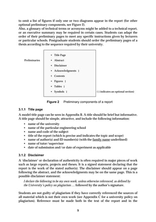 to omit a list of figures if only one or two diagrams appear in the report (for other
optional preliminary components, see Figure 2).
Also, a glossary of technical terms or acronyms might be added to a technical report,
or an executive summary may be required in certain cases. Students can adapt the
order of their preliminary pages to meet any specific instructions given by lecturers
or particular schools. Postgraduate students should order the preliminary pages of a
thesis according to the sequence required by their university.


                        • Title Page
    Preliminaries       • Abstract
                        • Disclaimer
                        • Acknowledgments ‡
                        • Contents
                        • Figures ‡
                        • Tables ‡
                        • Symbols ‡                          ( ‡ indicates an optional section)


                     Figure 2     Preliminary components of a report

3.1.1 Title page
A model title page can be seen in Appendix B. A title should be brief but informative.
A title page should be simple, attractive, and include the following information:
   •   name of the university
   •   name of the particular engineering school
   •   name and code of the subject
   •   title of the report (which is precise and indicates the topic and scope)
   •   name of author(s) and ID number(s) (with the family name underlined)
   •   name of tutor/supervisor
   •   date of submission and/or date of experiment as applicable

3.1.2 Disclaimer
A ‘disclaimer’ or declaration of authenticity is often required in major pieces of work
such as large reports, projects and theses. It is a signed statement declaring that the
report is the work of the stated author(s). The disclaimer should appear on a page
following the abstract, and the acknowledgments may be on the same page. This is a
possible disclaimer statement:
   I declare the following to be my own work, unless otherwise referenced, as defined by
   the University’s policy on plagiarism … followed by the author’s signature.

Students are not guilty of plagiarism if they have correctly referenced the sources of
all material which is not their own work (see Appendix C for a university policy on
plagiarism). Reference must be made both in the text of the report and in the


                                             9
 
