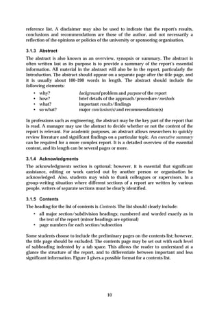 reference list. A disclaimer may also be used to indicate that the report's results,
conclusions and recommendations are those of the author, and not necessarily a
reflection of the opinions or policies of the university or sponsoring organisation.

3.1.3 Abstract
The abstract is also known as an overview, synopsis or summary. The abstract is
often written last as its purpose is to provide a summary of the report’s essential
information. All material in the abstract will also be in the report, particularly the
Introduction. The abstract should appear on a separate page after the title page, and
it is usually about 100–200 words in length. The abstract should include the
following elements:
   •   why?                 background problem and purpose of the report
   •   how?                 brief details of the approach/procedure/methods
   •   what?                important results/findings
   •   so what?             major conclusion(s) and recommendation(s)

In professions such as engineering, the abstract may be the key part of the report that
is read. A manager may use the abstract to decide whether or not the content of the
report is relevant. For academic purposes, an abstract allows researchers to quickly
review literature and significant findings on a particular topic. An executive summary
can be required for a more complex report. It is a detailed overview of the essential
content, and its length can be several pages or more.

3.1.4 Acknowledgments
The acknowledgments section is optional; however, it is essential that significant
assistance, editing or work carried out by another person or organisation be
acknowledged. Also, students may wish to thank colleagues or supervisors. In a
group-writing situation where different sections of a report are written by various
people, writers of separate sections must be clearly identified.

3.1.5 Contents
The heading for the list of contents is Contents. The list should clearly include:
   • all major section/subdivision headings; numbered and worded exactly as in
     the text of the report (minor headings are optional)
   • page numbers for each section/subsection

Some students choose to include the preliminary pages on the contents list; however,
the title page should be excluded. The contents page may be set out with each level
of subheading indented by a tab space. This allows the reader to understand at a
glance the structure of the report, and to differentiate between important and less
significant information. Figure 3 gives a possible format for a contents list.




                                           10
 