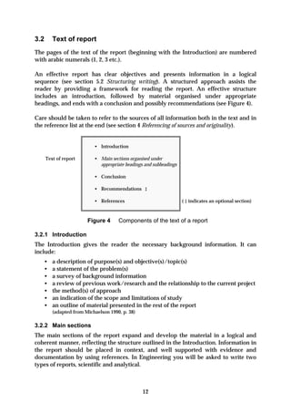 3.2      Text of report
The pages of the text of the report (beginning with the Introduction) are numbered
with arabic numerals (1, 2, 3 etc.).

An effective report has clear objectives and presents information in a logical
sequence (see section 5.2 Structuring writing). A structured approach assists the
reader by providing a framework for reading the report. An effective structure
includes an introduction, followed by material organised under appropriate
headings, and ends with a conclusion and possibly recommendations (see Figure 4).

Care should be taken to refer to the sources of all information both in the text and in
the reference list at the end (see section 4 Referencing of sources and originality).


                           • Introduction

      Text of report       • Main sections organised under
                             appropriate headings and subheadings

                           • Conclusion

                           • Recommendations ‡

                           • References                             ( ‡ indicates an optional section)



                        Figure 4      Components of the text of a report

3.2.1 Introduction
The Introduction gives the reader the necessary background information. It can
include:
   •     a description of purpose(s) and objective(s)/topic(s)
   •     a statement of the problem(s)
   •     a survey of background information
   •     a review of previous work/research and the relationship to the current project
   •     the method(s) of approach
   •     an indication of the scope and limitations of study
   •     an outline of material presented in the rest of the report
         (adapted from Michaelson 1990, p. 38)

3.2.2 Main sections
The main sections of the report expand and develop the material in a logical and
coherent manner, reflecting the structure outlined in the Introduction. Information in
the report should be placed in context, and well supported with evidence and
documentation by using references. In Engineering you will be asked to write two
types of reports, scientific and analytical.



                                                 12
 