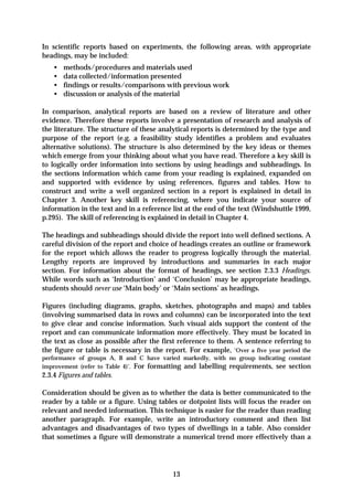 In scientific reports based on experiments, the following areas, with appropriate
headings, may be included:
    •   methods/procedures and materials used
    •   data collected/information presented
    •   findings or results/comparisons with previous work
    •   discussion or analysis of the material

In comparison, analytical reports are based on a review of literature and other
evidence. Therefore these reports involve a presentation of research and analysis of
the literature. The structure of these analytical reports is determined by the type and
purpose of the report (e.g. a feasibility study identifies a problem and evaluates
alternative solutions). The structure is also determined by the key ideas or themes
which emerge from your thinking about what you have read. Therefore a key skill is
to logically order information into sections by using headings and subheadings. In
the sections information which came from your reading is explained, expanded on
and supported with evidence by using references, figures and tables. How to
construct and write a well organized section in a report is explained in detail in
Chapter 3. Another key skill is referencing, where you indicate your source of
information in the text and in a reference list at the end of the text (Windshuttle 1999,
p.295). The skill of referencing is explained in detail in Chapter 4.

The headings and subheadings should divide the report into well defined sections. A
careful division of the report and choice of headings creates an outline or framework
for the report which allows the reader to progress logically through the material.
Lengthy reports are improved by introductions and summaries in each major
section. For information about the format of headings, see section 2.3.3 Headings.
While words such as ‘Introduction’ and ‘Conclusion’ may be appropriate headings,
students should never use ‘Main body’ or ‘Main sections’ as headings.

Figures (including diagrams, graphs, sketches, photographs and maps) and tables
(involving summarised data in rows and columns) can be incorporated into the text
to give clear and concise information. Such visual aids support the content of the
report and can communicate information more effectively. They must be located in
the text as close as possible after the first reference to them. A sentence referring to
the figure or table is necessary in the report. For example, ‘Over a five year period the
performance of groups A, B and C have varied markedly, with no group indicating constant
improvement (refer to Table 4)’. For formatting and labelling requirements, see section
2.3.4 Figures and tables.

Consideration should be given as to whether the data is better communicated to the
reader by a table or a figure. Using tables or dotpoint lists will focus the reader on
relevant and needed information. This technique is easier for the reader than reading
another paragraph. For example, write an introductory comment and then list
advantages and disadvantages of two types of dwellings in a table. Also consider
that sometimes a figure will demonstrate a numerical trend more effectively than a




                                           13
 