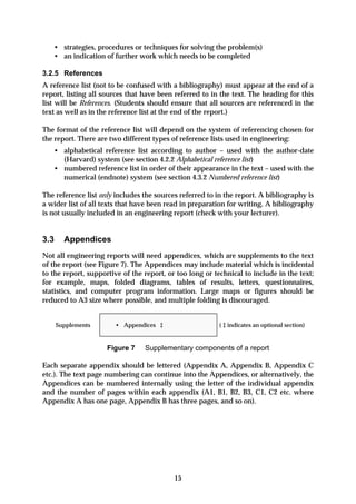 • strategies, procedures or techniques for solving the problem(s)
   • an indication of further work which needs to be completed

3.2.5 References
A reference list (not to be confused with a bibliography) must appear at the end of a
report, listing all sources that have been referred to in the text. The heading for this
list will be References. (Students should ensure that all sources are referenced in the
text as well as in the reference list at the end of the report.)

The format of the reference list will depend on the system of referencing chosen for
the report. There are two different types of reference lists used in engineering:
   • alphabetical reference list according to author – used with the author-date
     (Harvard) system (see section 4.2.2 Alphabetical reference list)
   • numbered reference list in order of their appearance in the text – used with the
     numerical (endnote) system (see section 4.3.2 Numbered reference list)

The reference list only includes the sources referred to in the report. A bibliography is
a wider list of all texts that have been read in preparation for writing. A bibliography
is not usually included in an engineering report (check with your lecturer).


3.3     Appendices
Not all engineering reports will need appendices, which are supplements to the text
of the report (see Figure 7). The Appendices may include material which is incidental
to the report, supportive of the report, or too long or technical to include in the text;
for example, maps, folded diagrams, tables of results, letters, questionnaires,
statistics, and computer program information. Large maps or figures should be
reduced to A3 size where possible, and multiple folding is discouraged.


      Supplements      • Appendices ‡                     ( ‡ indicates an optional section)


                     Figure 7    Supplementary components of a report

Each separate appendix should be lettered (Appendix A, Appendix B, Appendix C
etc.). The text page numbering can continue into the Appendices, or alternatively, the
Appendices can be numbered internally using the letter of the individual appendix
and the number of pages within each appendix (A1, B1, B2, B3, C1, C2 etc. where
Appendix A has one page, Appendix B has three pages, and so on).




                                           15
 