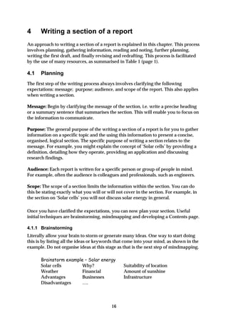 4      Writing a section of a report
An approach to writing a section of a report is explained in this chapter. This process
involves planning, gathering information, reading and noting, further planning,
writing the first draft, and finally revising and redrafting. This process is facilitated
by the use of many resources, as summarised in Table 1 (page 1).

4.1    Planning
The first step of the writing process always involves clarifying the following
expectations: message; purpose; audience, and scope of the report. This also applies
when writing a section.

Message: Begin by clarifying the message of the section, i.e. write a precise heading
or a summary sentence that summarises the section. This will enable you to focus on
the information to communicate.

Purpose: The general purpose of the writing a section of a report is for you to gather
information on a specific topic and the using this information to present a concise,
organised, logical section. The specific purpose of writing a section relates to the
message. For example, you might explain the concept of ‘Solar cells’ by providing a
definition, detailing how they operate, providing an application and discussing
research findings.

Audience: Each report is written for a specific person or group of people in mind.
For example, often the audience is colleagues and professionals, such as engineers.

Scope: The scope of a section limits the information within the section. You can do
this be stating exactly what you will or will not cover in the section. For example, in
the section on ‘Solar cells’ you will not discuss solar energy in general.

Once you have clarified the expectations, you can now plan your section. Useful
initial techniques are brainstorming, mindmapping and developing a Contents page.

4.1.1 Brainstorming
Literally allow your brain to storm or generate many ideas. One way to start doing
this is by listing all the ideas or keywords that come into your mind, as shown in the
example. Do not organise ideas at this stage as that is the next step of mindmapping.

       Brainstorm example – Solar energy
       Solar cells       Why?                    Suitability of location
       Weather           Financial               Amount of sunshine
       Advantages        Businesses              Infrastructure
       Disadvantages     ….




                                           16
 
