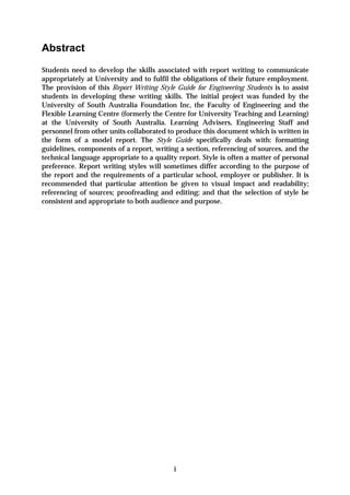 Abstract
Students need to develop the skills associated with report writing to communicate
appropriately at University and to fulfil the obligations of their future employment.
The provision of this Report Writing Style Guide for Engineering Students is to assist
students in developing these writing skills. The initial project was funded by the
University of South Australia Foundation Inc, the Faculty of Engineering and the
Flexible Learning Centre (formerly the Centre for University Teaching and Learning)
at the University of South Australia. Learning Advisers, Engineering Staff and
personnel from other units collaborated to produce this document which is written in
the form of a model report. The Style Guide specifically deals with: formatting
guidelines, components of a report, writing a section, referencing of sources, and the
technical language appropriate to a quality report. Style is often a matter of personal
preference. Report writing styles will sometimes differ according to the purpose of
the report and the requirements of a particular school, employer or publisher. It is
recommended that particular attention be given to visual impact and readability;
referencing of sources; proofreading and editing; and that the selection of style be
consistent and appropriate to both audience and purpose.




                                           i
 