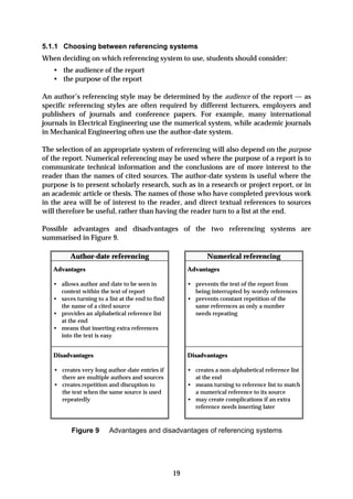 5.1.1 Choosing between referencing systems
When deciding on which referencing system to use, students should consider:
   • the audience of the report
   • the purpose of the report

An author’s referencing style may be determined by the audience of the report — as
specific referencing styles are often required by different lecturers, employers and
publishers of journals and conference papers. For example, many international
journals in Electrical Engineering use the numerical system, while academic journals
in Mechanical Engineering often use the author-date system.

The selection of an appropriate system of referencing will also depend on the purpose
of the report. Numerical referencing may be used where the purpose of a report is to
communicate technical information and the conclusions are of more interest to the
reader than the names of cited sources. The author-date system is useful where the
purpose is to present scholarly research, such as in a research or project report, or in
an academic article or thesis. The names of those who have completed previous work
in the area will be of interest to the reader, and direct textual references to sources
will therefore be useful, rather than having the reader turn to a list at the end.

Possible advantages and disadvantages of the two referencing systems are
summarised in Figure 9.

         Author-date referencing                              Numerical referencing
   Advantages                                          Advantages

   • allows author and date to be seen in              • prevents the text of the report from
     context within the text of report                   being interrupted by wordy references
   • saves turning to a list at the end to find        • prevents constant repetition of the
     the name of a cited source                          same references as only a number
   • provides an alphabetical reference list             needs repeating
     at the end
   • means that inserting extra references
     into the text is easy


   Disadvantages                                       Disadvantages

   • creates very long author-date entries if          • creates a non-alphabetical reference list
     there are multiple authors and sources              at the end
   • creates repetition and disruption to              • means turning to reference list to match
     the text when the same source is used               a numerical reference to its source
     repeatedly                                        • may create complications if an extra
                                                         reference needs inserting later



          Figure 9       Advantages and disadvantages of referencing systems




                                                  19
 