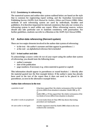 5.1.2 Consistency in referencing
The numerical system and author-date system outlined below are based on the style
that is common for engineering report writing, and the Australian Government
Publishing Service (AGPS) Style Manual for Authors, Editors and Printers (1994). Other
methods of each referencing system are used by individuals, faculties and
publishers. It is therefore important for internal consistency that only one version of a
referencing system is used within any report. When referencing sources, writers
should also take particular care to maintain consistency with punctuation. For
further guidelines, students can refer to a librarian or the AGPS Style Manual (1994).


5.2      Author-date referencing (Harvard system)
There are two major elements involved in the author-date system of referencing:
    • in the text – the author’s surname and date appear in parentheses ( )
    • at the end – an alphabetical reference list is included

5.2.1 In-text author and date
To acknowledge a source within the text of your report using the author-date system
of referencing, you should state the following items:
    • author’s surname
    • date of the publication
    • page numbers, if necessary (e.g. when material is quoted or copied)

This information should appear in parentheses or round brackets ( ) directly after
the material quoted (see the first example below). If the author’s name has already
been used in the text of the report then it does not need to be placed in the
parentheses, as seen in the alternative example below.

Author-date references in the text:

a quotation is used                  It has been argued that ‘the relative seriousness of the two kinds
                                     of errors differs from situation to situation’ (Smith 1982, p. 47).
                                     or
                                     Smith (1982, p. 47) has argued that ‘the relative seriousness of the
                                     two kinds of errors differs from situation to situation’.

the author’s words are paraphrased   A recent study (Jones & Chan 1991) has shown that testing
                                     procedures are inadequate.

the same author is cited again       Another argument raised by Smith (1982) relates to the error
                                     evident in the conclusion.




                                                   20
 