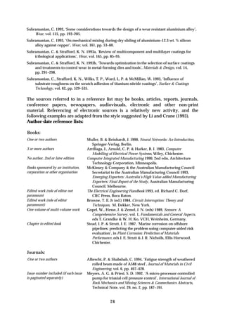 Subramanian, C. 1992, ‘Some considerations towards the design of a wear resistant aluminium alloy’,
    Wear, vol. 155, pp. 193–205.
Subramanian, C. 1993, ‘On mechanical mixing during dry sliding of aluminium–12.3 wt. % silicon
    alloy against copper’, Wear, vol. 161, pp. 53–60.
Subramanian, C. & Strafford, K. N. 1993a, ‘Review of multicomponent and multilayer coatings for
    tribological applications’, Wear, vol. 165, pp. 85–95.
Subramanian, C. & Strafford, K. N. 1993b, ‘Towards optimization in the selection of surface coatings
    and treatments to control wear in metal-forming dies and tools’, Materials & Design, vol. 14,
    pp. 291–298.
Subramanian, C., Strafford, K. N., Wilks, T. P., Ward, L. P. & McMillan, W. 1993, ‘Influence of
    substrate roughness on the scratch adhesion of titanium nitride coatings’, Surface & Coatings
    Technology, vol. 62, pp. 529–535.

The sources referred to in a reference list may be books, articles, reports, journals,
conference papers, newspapers, audiovisuals, electronic and other non-print
material. Referencing of electronic sources is a relatively new activity, and the
following examples are adapted from the style suggested by Li and Crane (1993).
Author-date reference lists:

Books:
One or two authors                     Muller, B. & Reinhardt, J. 1990, Neural Networks: An Introduction,
                                          Springer-Verlag, Berlin.
3 or more authors                      Arrillaga, J., Arnold, C. P. & Harker, B. J. 1983, Computer
                                          Modelling of Electrical Power Systems, Wiley, Chichester.
No author, 2nd or later edition        Computer Integrated Manufacturing 1990, 2nd edn, Architecture
                                          Technology Corporation, Minneapolis.
Books sponsored by an institution,     McKinsey & Company & the Australian Manufacturing Council
corporation or other organisation         Secretariat to the Australian Manufacturing Council 1993,
                                          Emerging Exporters: Australia’s High Value-added Manufacturing
                                          Exporters: Final Report of the Study, Australian Manufacturing
                                          Council, Melbourne.
Edited work (role of editor not        The Electrical Engineering Handbook 1993, ed. Richard C. Dorf,
paramount                                 CRC Press, Boca Raton.
Edited work (role of editor            Browne, T. E. Jr (ed.) 1984, Circuit Interruption: Theory and
paramount)                                Techniques, M. Dekker, New York.
One volume of multi-volume work        Gopel, W., Hesse, J. & Zemel, J. N. (eds) 1989, Sensors: A
                                          Comprehensive Survey, vol. 1, Fundamentals and General Aspects,
                                          eds T. Grandke & W. H. Ko, VCH, Weinheim, Germany.
Chapter in edited book                 Stead, J. P. & Strutt, J. E. 1987, ‘Marine corrosion on offshore
                                          pipelines: predicting the problem using computer-aided risk
                                          evaluation’, in Plant Corrosion: Prediction of Materials
                                          Performance, eds J. E. Strutt & J. R. Nicholls, Ellis Horwood,
                                          Chichester.

Journals:
One or two authors                     Albrecht, P. & Shabshab, C. 1994, ‘Fatigue strength of weathered
                                          rolled beam made of A588 steel’, Journal of Materials in Civil
                                          Engineering, vol. 6, pp. 407–428.
Issue number included (if each issue   Meyers, A. G. & Priest, S. D. 1992, ‘A micro-processor controlled
is paginated separately)                  pump for triaxial cell pressure control’, International Journal of
                                          Rock Mechanics and Mining Sciences & Geomechanics Abstracts,
                                          Technical Note, vol. 29, no. 2, pp. 187–191.


                                                     24
 