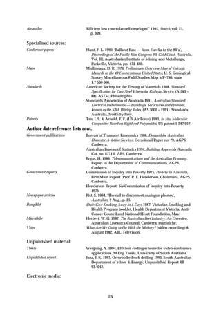 No author                    ‘Efficient low cost solar cell developed’ 1994, Search, vol. 25,
                                 p. 309.

Specialised sources:
Conference papers             Hunt, F. L. 1990, ‘Ballarat East — from Eureka to the 80’s’,
                                 Proceedings of the Pacific Rim Congress 90, Gold Coast, Australia,
                                 Vol. III, Australasian Institute of Mining and Metallurgy,
                                 Parkville, Victoria, pp. 473–480.
Maps                          Mullineaux, D. R. 1976, Preliminary Overview Map of Volcanic
                                 Hazards in the 48 Conterminous United States, U. S. Geological
                                 Survey Miscellaneous Field Studies Map MF–786, scale
                                 1:7 500 000.
Standards                     American Society for the Testing of Materials 1988, Standard
                                 Specification for Cast Steel Wheels for Railway Service, (A 583 –
                                 88), ASTM, Philadelphia.
                              Standards Association of Australia 1991, Australian Standard:
                                 Electrical Installations — Buildings, Structures and Premises,
                                 known as the SAA Wiring Rules, (AS 3000 – 1991), Standards
                                 Australia, North Sydney.
Patents                       Tan, I. S. & Arnold, F. F. (US Air Force) 1993, In situ Molecular
                                 Composites Based on Rigid-rod Polyamides, US patent 5 247 057.
Author-date reference lists cont.
Government publications       Bureau of Transport Economics 1986, Demand for Australian
                                 Domestic Aviation Services, Occasional Paper no. 79, AGPS,
                                 Canberra.
                              Australian Bureau of Statistics 1994, Building Approvals Australia,
                                 Cat. no. 8731.0, ABS, Canberra.
                              Ergas, H. 1986, Telecommunications and the Australian Economy,
                                 Report to the Department of Communications, AGPS,
                                 Canberra.
Government reports            Commission of Inquiry into Poverty 1975, Poverty in Australia,
                                 First Main Report (Prof. R. F. Henderson, Chairman), AGPS,
                                 Canberra.
                              Henderson Report. See Commission of Inquiry into Poverty
                                 1975.
Newspaper articles            Fist, S. 1994, ‘The call to disconnect analogue phones’,
                                 Australian, 2 Aug., p. 25.
Pamphlet                      Quit: Give Smoking Away in 5 Days 1987, Victorian Smoking and
                                 Health Program booklet, Health Department Victoria, Anti-
                                 Cancer Council and National Heart Foundation, May.
Microfiche                    Herbert, W. G. 1987, The Australian Beef Industry: An Overview,
                                 Australian Livestock Council, Canberra, microfiche.
Video                         What Are We Going to Do With the Mo9ney? (video recording) 8
                                 August 1982, ABC Television.

Unpublished material:
Thesis                        Wenjiong, Y. 1994, Efficient coding scheme for video-conference
                                 applications, M Eng Thesis, University of South Australia.
Unpublished report            Janz, J. K. 1993, Orroroo bedrock drilling 1993, South Australian
                                 Department of Mines & Energy, Unpublished Report RB
                                 93/042.

Electronic media:



                                            25
 
