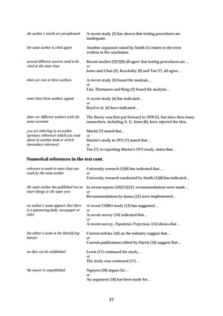 the author’s words are paraphrased     A recent study [2] has shown that testing procedures are
                                       inadequate.

the same author is cited again         Another argument raised by Smith [1] relates to the error
                                       evident in the conclusion.

several different sources need to be   Recent studies [2][7][9] all agree that testing procedures are…
cited at the same time                 or
                                       Jones and Chan [2], Kuwlesky [9] and Tan [7], all agree…

there are two or three authors         A recent study [3] found the analysis…
                                       or
                                       Lim, Thompson and King [3] found the analysis…

more than three authors appear         A recent study [4] has indicated…
                                       or
                                       Boyd et al. [4] have indicated…

there are different authors with the   The theory was first put forward in 1970 [5], but since then many
same surname                           researchers, including A. G. Jones [6], have rejected the idea.

you are referring to an author         Marini [7] stated that…
(primary reference) which you read     or
about in another book or article       Marini’s study in 1975 [7] stated that…
(secondary reference)                  or
                                       Tan [7], in reporting Marini’s 1975 study, states that…

Numerical references in the text cont.

reference is made to more than one     University research [1][8] has indicated that…
work by the same author                or
                                       University research conducted by Smith [1][8] has indicated…

the same author has published two or   In recent reports [10][11][12], recommendations were made…
more things in the same year           or
                                       Recommendations by James [12] were implemented…

no author’s name appears (but there    A recent CSIRO study [13] has suggested…
is a sponsoring body, newspaper or     or
title)                                 A recent survey [14] indicated that…
                                       or
                                       A recent survey, Population Projections, [15] shows that…

the editor’s name is the identifying   Current articles [16] on the industry suggest that…
feature                                or
                                       Current publications edited by Harris [16] suggest that…

no date can be established             Lewis [17] continued the study…
                                       or
                                       The study was continued [17]…

the source is unpublished              Nguyen [18] argues for…
                                       or
                                       An argument [18] has been made for…




                                                    27
 