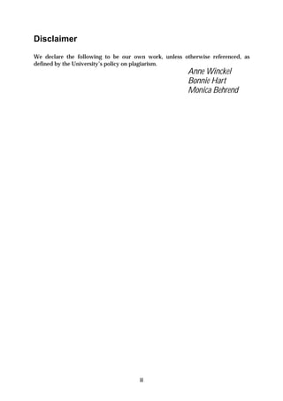 Disclaimer
We declare the following to be our own work, unless otherwise referenced, as
defined by the University’s policy on plagiarism.
                                                      Anne Winckel
                                                      Bonnie Hart
                                                      Monica Behrend




                                     ii
 