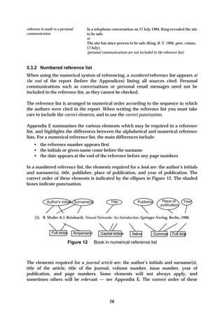 reference is made to a personal         In a telephone conversation on 17 July 1994, King revealed the site
communication                           to be safe.
                                        or
                                        The site has since proven to be safe (King, B. T. 1994, pers. comm.,
                                        17 July).
                                        [personal communications are not included in the reference list]



5.3.2 Numbered reference list
When using the numerical system of referencing, a numbered reference list appears at
the end of the report (before the Appendices) listing all sources cited. Personal
communications such as conversations or personal email messages need not be
included in the reference list, as they cannot be checked.

The reference list is arranged in numerical order according to the sequence in which
the authors were cited in the report. When writing the reference list you must take
care to include the correct elements, and to use the correct punctuation.

Appendix E summarises the various elements which may be required in a reference
list, and highlights the differences between the alphabetical and numerical reference
lists. For a numerical reference list, the main differences include:
    • the reference number appears first
    • the initials or given name come before the surname
    • the date appears at the end of the reference before any page numbers

In a numbered reference list, the elements required for a book are: the author’s initials
and surname(s), title, publisher, place of publication, and year of publication. The
correct order of these elements is indicated by the ellipses in Figure 12. The shaded
boxes indicate punctuation.


             Author's initials Surname(s)              Title           Publisher       Place of     Year
                                                                                      publication


     [5] B. Muller & J. Reinhardt, Neural Networks: An Introduction, Springer-Verlag, Berlin, 1990.



                Full stops        Ampersand      Capital letters   Italics         Commas Full stop

                           Figure 12          Book in numerical reference list



The elements required for a journal article are: the author’s initials and surname(s),
title of the article, title of the journal, volume number, issue number, year of
publication, and page numbers. Some elements will not always apply, and
sometimes others will be relevant — see Appendix E. The correct order of these



                                                      28
 