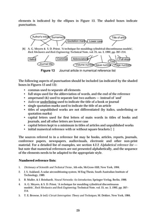 elements is indicated by the ellipses in Figure 13. The shaded boxes indicate
punctuation.


             Author's initials Surname(s)                                          Title of article
                                            Quotation marks      Lower case

     [6] A. G. Meyers & S. D. Priest, ‘A technique for moulding cylindrical discontinuous models’,
         Rock Mechanics and Rock Engineering, Technical Note, vol. 25, no. 3, 1992, pp. 207–214.

          Italics                   Commas       Abbreviations                   Full stops
                                                                           Year
                    Journal title                  Volume number Issue number Page numbers

                     Figure 13       Journal article in numerical reference list


The following aspects of punctuation should be included (as indicated by the shaded
boxes in Figures 12 and 13):
      • commas used to separate all elements
      • full stops used for the abbreviation of words, and the end of the reference
      • ampersand (&) used to separate last two authors — instead of ‘and’
      • italics or underlining used to indicate the title of a book or journal
      • single quotation marks used to indicate the title of an article
      • titles of unpublished works are not differentiated (by italics, underlining or
        quotation marks)
      • capital letters used for first letters of main words in titles of books and
        journals, and all other letters are lower case
      • capital letters kept to a minimum in titles of articles and unpublished works
      • initial numerical reference with or without square brackets [ ]

The sources referred to in a reference list may be books, articles, reports, journals,
conference papers, newspapers, audiovisuals, electronic and other non-print
material. For a detailed list of examples, see section 4.2.2 Alphabetical reference list —
but note that numerical references are not presented alphabetically, and the sequence
of the elements needs to be adapted to the appropriate style.

Numbered reference lists:

1.    Dictionary of Scientific and Technical Terms , 5th edn, McGraw-Hill, New York, 1994.
2.    J. S. Aukland, A solar airconditioning system, M Eng Thesis, South Australian Institute of
      Technology, 1989.
3.    B. Muller, & J. Reinhardt, Neural Networks: An Introduction, Springer-Verlag, Berlin, 1990.
4.    A. G. Meyers, & S. D. Priest, ‘A technique for moulding cylindrical discontinuous
      models’, Rock Mechanics and Rock Engineering, Technical Note, vol. 25, no. 3, 1992, pp. 207–
      214.
5.    T. E. Browne, Jr (ed.) Circuit Interruption: Theory and Techniques, M. Dekker, New York, 1984.




                                                    29
 