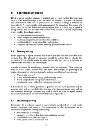 6       Technical language
Effective use of technical language is a critical part of report writing. The important
aspects of technical language to be considered are structure, grammar, vocabulary
and punctuation. (The use of punctuation in technical writing is detailed in
Appendix D.) A report must be written appropriately for its audience. The purpose of a
report must be decided before the writing begins. Once it is clear why a report is
being written, then how to write will become more evident. A quality engineering
report exhibits these characteristics:
    •   clear statement of aim or purpose
    •   concise and precise presentation of detail
    •   cohesive and logical development of data and ideas
    •   considered objective separation of fact and opinion
    •   categorised layout of well-spaced headings, paragraphs and visuals


6.1     Starting writing
When beginning a report, students may find it useful to plan and write the main
sections first. The abstract or summary should be written last as should the
conclusion. It can also be useful to write the Introduction later as it includes an
outline of the structure of the whole report.

A useful technique for developing a structure is to ask questions. These questions
may be: What? Where? When? Why? and How? For example, the planning of an
engineering report on solar energy may be assisted by asking such questions as:
    •   What is solar energy?
    •   Where and when is solar energy predominantly used?
    •   Why is usage of solar energy currently limited?
    •   How is solar energy utilised in engineering contexts?

It is useful to ask as many questions as possible because such questions help to
generate ideas and key words for the structure of sections and paragraphs, and for
the associated headings. Students may find it useful to refer to report writing
resources available from their university library (see Appendix F).


6.2     Structuring writing
Information in a technical report is systematically developed at several levels:
sections, paragraphs and sentences. The organisation of this information can be
controlled using various techniques including:
    •   different levels of headings
    •   summary, overview or key statements indicating purpose
    •   visual aids such as tables and figures
    •   bullet points (dots •), dashes and lists

                                          31
 