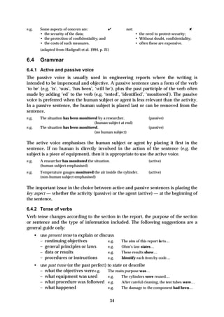 e.g.      Some aspects of concern are:             ✔          not:                                   ✘
          • the security of the data;                                • the need to protect security;
          • the protection of confidentiality; and                   • Without doubt, confidentiality;
          • the costs of such measures.                              • often these are expensive.
          (adapted from Hadgraft et al. 1994, p. 21)

6.4       Grammar
6.4.1 Active and passive voice
The passive voice is usually used in engineering reports where the writing is
intended to be impersonal and objective. A passive sentence uses a form of the verb
‘to be’ (e.g. ‘is’, ‘was’, ‘has been’, ‘will be’), plus the past participle of the verb often
made by adding ‘ed’ to the verb (e.g. ‘tested’, ‘identified’, ‘monitored’). The passive
voice is preferred when the human subject or agent is less relevant than the activity.
In a passive sentence, the human subject is placed last or can be removed from the
sentence.
e.g.      The situation has been monitored by a researcher.                 (passive)
                                         (human subject at end)
e.g.      The situation has been monitored.                                 (passive)
                                         (no human subject)

The active voice emphasises the human subject or agent by placing it first in the
sentence. If no human is directly involved in the action of the sentence (e.g. the
subject is a piece of equipment), then it is appropriate to use the active voice.
e.g.      A researcher has monitored the situation.                         (active)
          (human subject emphasised)
e.g.      Temperature gauges monitored the air inside the cylinder.         (active)
          (non-human subject emphasised)

The important issue in the choice between active and passive sentences is placing the
key aspect — whether the activity (passive) or the agent (active) — at the beginning of
the sentence.

6.4.2 Tense of verbs
Verb tense changes according to the section in the report, the purpose of the section
or sentence and the type of information included. The following suggestions are a
general guide only:
       • use present tense to explain or discuss
         – continuing objectives             e.g.           The aim of this report is to…
         – general principles or laws        e.g.           Ohm’s law states…
         – data or results                   e.g.           These results show…
         – procedures or instructions        e.g.           Identify each item by code…
       • use past tense (or the past perfect) to state or describe
         – what the objectives were e.g.      The main purpose was…
         – what equipment was used            e.g.    The cylinders were reused…
         – what procedure was followed e.g.           After careful cleaning, the test tubes were…
         – what happened                      e.g.    The damage to the component had been…


                                                       34
 