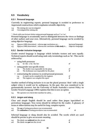 6.5       Vocabulary
6.5.1 Personal language
Currently in engineering reports, personal language is avoided in preference to
impersonal constructions which emphasise scientific objectivity.
e.g.      The mining site was investigated.                                      ✔
not       I investigated the mining site.                                        ✘

* Check with your lecturer before using personal language such as ‘I’ or ‘we’.
Personal language is occasionally used to distinguish between the views or findings
of other authors and your own. Alternatively, personal language can be avoided by
using objective language.
e.g.      Nguyen (1993) determined…whereas my conclusions are…                   (personal language)
e.g.      Nguyen (1993) determined…whereas the conclusion of this study is…      (objective language)

6.5.2 Gender inclusive language
Gender neutral language is language which includes women and men equally.
Technical reports should avoid using male-only terminology such as ‘he’. This can be
achieved by:
       • using both pronouns
         e.g.     he/she; s/he; his/her                                          ✔
       • using gender non specific terms
         e.g.     The drafter was responsible for the plans                      ✔
         not      The draftsman was responsible for the plans                    ✘
       • restructuring the sentence to avoid personal pronouns
         e.g.     A report can be completed by the engineer                      ✔
         not      The engineer can complete his report                           ✘

Another method of being inclusive is to use the plural pronoun ‘their’ with a single
subject when it would not be ambiguous. In the past, this was considered to be
grammatically incorrect, but the University of South Australia’s current Policy on
Gender Neutral Language (1991) explains that this is now an option.
e.g.      The operator is to check their machine for safety…                     ✔

6.5.3 Jargon and slang
Clear and simple English should be used rather than jargon (specialised or
pretentious language). New terms should be defined for the reader. A glossary of
terms or abbreviations may be useful for long, complex reports.
e.g.      The use of testing procedures was recommended.                         ✔
not       The utilisation of testing procedures was recommended.                         ✘

Informal language or slang should also be avoided. The words which are used
should be precise to give an accurate meaning.
e.g.      The diode was soldered into the circuit.                               ✔
not       The diode was put into the circuit.                                    ✘


                                                     36
 