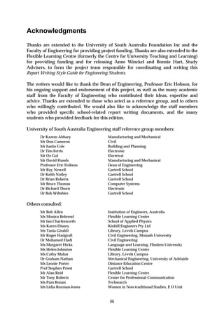 Acknowledgments
Thanks are extended to the University of South Australia Foundation Inc and the
Faculty of Engineering for providing project funding. Thanks are also extended to the
Flexible Learning Centre (formerly the Centre for University Teaching and Learning)
for providing funding and for releasing Anne Winckel and Bonnie Hart, Study
Advisers, to form the project team responsible for coordinating and writing this
Report Writing Style Guide for Engineering Students.

The writers would like to thank the Dean of Engineering, Professor Eric Hobson, for
his ongoing support and endorsement of this project, as well as the many academic
staff from the Faculty of Engineering who contributed their ideas, expertise and
advice. Thanks are extended to those who acted as a reference group, and to others
who willingly contributed. We would also like to acknowledge the staff members
who provided specific school-related report writing documents, and the many
students who provided feedback for this edition.

University of South Australia Engineering staff reference group members:
      Dr Kazem Abhary                   Manufacturing and Mechanical
      Mr Don Cameron                    Civil
      Mr Justin Cole                    Building and Planning
      Dr Tim Ferris                     Electronic
      Mr Oz Gol                         Electrical
      Mr David Hands                    Manufacturing and Mechanical
      Professor Eric Hobson             Dean of Engineering
      Mr Ray Newell                     Gartrell School
      Dr Keith Notley                   Gartrell School
      Dr Brian Roberts                  Gartrell School
      Mr Bruce Thomas                   Computer Systems
      Dr Richard Thorn                  Electronic
      Dr Bob Wiltshire                  Gartrell School

Others consulted:
      Mr Bob Allen                      Institution of Engineers, Australia
      Ms Monica Behrend                 Flexible Learning Centre
      Mr Ian Charlesworth               School of Applied Physics
      Ms Karen Disney                   Kinhill Engineers Pty Ltd
      Ms Tania Giraldi                  Library, Levels Campus
      Mr Roger Hadgraft                 Civil Engineering, Monash University
      Dr Mohamed Hadi                   Civil Engineering
      Ms Margaret Hicks                 Language and Learning, Flinders University
      Ms Helen Johnston                 Flexible Learning Centre
      Ms Cathy Mahar                    Library, Levels Campus
      Dr Graham Nathan                  Mechanical Engineering, University of Adelaide
      Ms Leonie Porter                  Distance Education Centre
      Prof Stephen Priest               Gartrell School
      Mr Alan Reid                      Flexible Learning Centre
      Mr Tony Roberts                   Centre for Professional Communication
      Ms Pam Ronan                      Techsearch
      Ms Lidia Rozman-Jones             Women in Non-traditional Studies, E O Unit


                                         iii
 