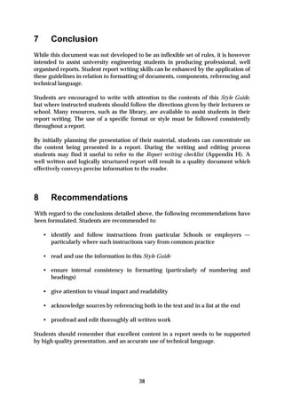 7      Conclusion
While this document was not developed to be an inflexible set of rules, it is however
intended to assist university engineering students in producing professional, well
organised reports. Student report writing skills can be enhanced by the application of
these guidelines in relation to formatting of documents, components, referencing and
technical language.

Students are encouraged to write with attention to the contents of this Style Guide,
but where instructed students should follow the directions given by their lecturers or
school. Many resources, such as the library, are available to assist students in their
report writing. The use of a specific format or style must be followed consistently
throughout a report.

By initially planning the presentation of their material, students can concentrate on
the content being presented in a report. During the writing and editing process
students may find it useful to refer to the Report writing checklist (Appendix H). A
well written and logically structured report will result in a quality document which
effectively conveys precise information to the reader.




8      Recommendations
With regard to the conclusions detailed above, the following recommendations have
been formulated. Students are recommended to:

    • identify and follow instructions from particular Schools or employers —
      particularly where such instructions vary from common practice

    • read and use the information in this Style Guide

    • ensure internal consistency in formatting (particularly of numbering and
      headings)

    • give attention to visual impact and readability

    • acknowledge sources by referencing both in the text and in a list at the end

    • proofread and edit thoroughly all written work

Students should remember that excellent content in a report needs to be supported
by high quality presentation, and an accurate use of technical language.




                                          38
 
