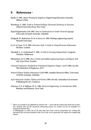 9        References *
Baylis, P. 1991, Report Writing for Engineers, Engineering Education Australia,
       Milson’s Point.

Eisenberg, A. 1992, Guide to Technical Editing: Discussion Dictionary & Exercises,
      Oxford University Press, New York.

Equal Opportunity Unit 1991, How to Communicate in Gender Neutral Language,
      University of South Australia, Adelaide.

Hadgraft, R., Robertson, H. D. & Eaves, D. 1994, Writing engineering reports,
     Monash University.

Li, X. & Crane, N. B. 1993, Electronic Style: A Guide to Citing Electronic Information,
       Meckler, London.

Marshall, L. A. & Rowland, F. 1993, A Guide to Learning Independently, Longman
     Cheshire, Melbourne.

Michaelson, H. B. 1990, How to Write and Publish Engineering Papers and Reports, 3rd
     edn, Oryx Press, Canada.

National Competency Standards for Professional Engineers (Stages 1 and 2) 1993, 1st edn,
      The Institution of Engineers, ACT.

Research Degree Student Information Guide 1996, compiler Research Office, University
       of South Australia, Adelaide.

Style Manual for Authors, Editors and Printers 1994, 5th edn, Australian Government
       Publishing Service, Canberra.

Schwarz, S. E. & Oldham, W. G. 1984, Electrical Engineering: An Introduction, Holt,
     Rinehart and Winston, New York.




* This is an example of an alphabetical reference list — used with the author-date (Harvard) system.
    (For students who use the numerical referencing system, see section 4.3.2 for an example of a
    numerical reference list.)
    A bibliography (a wider list of all texts that have been read in preparation for writing this
    document) has not been included in this Style Guide, as it is generally not required for engineering
    reports.




                                                   39
 