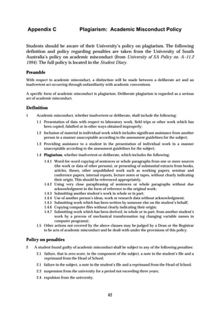 Appendix C                       Plagiarism: Academic Misconduct Policy


Students should be aware of their University’s policy on plagiarism. The following
definition and policy regarding penalties are taken from the University of South
Australia’s policy on academic misconduct (from University of SA Policy no. A–11.2
1994). The full policy is located in the Student Diary.

Preamble
With respect to academic misconduct, a distinction will be made between a deliberate act and an
inadvertent act occurring through unfamiliarity with academic conventions.

A specific form of academic misconduct is plagiarism. Deliberate plagiarism is regarded as a serious
act of academic misconduct.

Definition
1     Academic misconduct, whether inadvertent or deliberate, shall include the following:
      1.1 Presentation of data with respect to laboratory work, field trips or other work which has
          been copied, falsified or in other ways obtained improperly;
      1.2 Inclusion of material in individual work which includes significant assistance from another
          person in a manner unacceptable according to the assessment guidelines for the subject;
      1.3 Providing assistance to a student in the presentation of individual work in a manner
          unacceptable according to the assessment guidelines for the subject;
      1.4 Plagiarism, whether inadvertent or deliberate, which includes the following:
          1.4.1 Word-for-word copying of sentences or whole paragraphs from one or more sources
                 (the work or data of other persons), or presenting of substantial extracts from books,
                 articles, theses, other unpublished work such as working papers, seminar and
                 conference papers, internal reports, lecture notes or tapes, without clearly indicating
                 their origin. This should be referenced appropriately.
          1.4.2 Using very close paraphrasing of sentences or whole paragraphs without due
                 acknowledgment in the form of reference to the original work;
          1.4.3 Submitting another student’s work in whole or in part;
          1.4.4 Use of another person’s ideas, work or research data without acknowledgment;
          1.4.5 Submitting work which has been written by someone else on the student’s behalf;
          1.4.6 Copying computer files without clearly indicating their origin;
          1.4.7 Submitting work which has been derived, in whole or in part, from another student’s
                 work by a process of mechanical transformation (eg changing variable names in
                 computer programs);
      1.5 Other actions not covered by the above clauses may be judged by a Dean or the Registrar
          to be acts of academic misconduct and be dealt with under the provisions of this policy.

Policy on penalties
2   A student found guilty of academic misconduct shall be subject to any of the following penalties:
      2.1 failure, that is zero score, in the component of the subject, a note in the student’s file and a
          reprimand from the Head of School;
      2.1 failure in the subject, a note in the student’s file and a reprimand from the Head of School;
      2.3 suspension from the university for a period not exceeding three years;
      2.4 expulsion from the university.



                                                   42
 