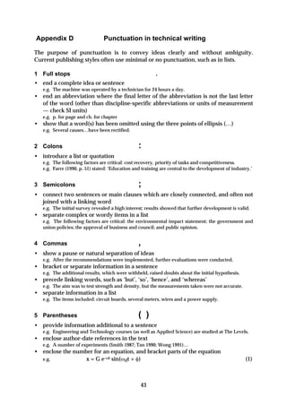 Appendix D                      Punctuation in technical writing

The purpose of punctuation is to convey ideas clearly and without ambiguity.
Current publishing styles often use minimal or no punctuation, such as in lists.

1 Full stops                                             .
• end a complete idea or sentence
   e.g. The machine was operated by a technician for 24 hours a day.
• end an abbreviation where the final letter of the abbreviation is not the last letter
  of the word (other than discipline-specific abbreviations or units of measurement
  — check SI units)
   e.g. p. for page and ch. for chapter
• show that a word(s) has been omitted using the three points of ellipsis (…)
   e.g. Several causes…have been rectified.


2 Colons                                         :
• introduce a list or quotation
   e.g. The following factors are critical: cost recovery, priority of tasks and competitiveness.
   e.g. Farre (1990, p. 51) stated: ‘Education and training are central to the development of industry.’


3 Semicolons                                     ;
• connect two sentences or main clauses which are closely connected, and often not
  joined with a linking word
   e.g. The initial survey revealed a high interest; results showed that further development is valid.
• separate complex or wordy items in a list
   e.g. The following factors are critical: the environmental impact statement; the government and
   union policies; the approval of business and council; and public opinion.


4 Commas                                         ,
• show a pause or natural separation of ideas
   e.g. After the recommendations were implemented, further evaluations were conducted.
• bracket or separate information in a sentence
   e.g. The additional results, which were withheld, raised doubts about the initial hypothesis.
• precede linking words, such as ‘but’, ‘so’, ‘hence’, and ‘whereas’
   e.g. The aim was to test strength and density, but the measurements taken were not accurate.
• separate information in a list
   e.g. The items included: circuit boards, several meters, wires and a power supply.


5 Parentheses                                    ( )
• provide information additional to a sentence
   e.g. Engineering and Technology courses (as well as Applied Science) are studied at The Levels.
• enclose author-date references in the text
   e.g. A number of experiments (Smith 1987; Tan 1990; Wong 1991)…
• enclose the number for an equation, and bracket parts of the equation
  e.g.            x = G e-ωt sin(ωdt + φ)                                                           (1)



                                                  43
 