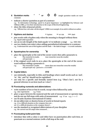 6 Quotation marks                  ‘     ’     or      Ò        Ó     (single quotation marks are more
    common)
• indicate a shorter quotation as part of a sentence
    e.g. ‘In information technology, speed is of great importance,’ as highlighted by Schwarz and
    Oldham (1984, p. 2) in their introduction to the scope of Electrical Engineering.
• show the titles of journal articles
    e.g. ‘Efficient low cost solar cell developed’ (1994) is an example of an article without an author.


7 Hyphens and dashes                                - hyphen        – en rule       — dash
• join words with a hyphen only when the meaning is changed without them
    e.g. liquid-solid separation
• use an en rule (length of the dash equals ‘n’) to indicate a range e.g. 1939–1945
• use two dashes (em rules) when adding parenthetical information to a sentence
    e.g. Understand the uses of the hyphen and the dash — the dash is longer — to avoid confusion.


8 Apostrophes for ownership                         ’s
• place the apostrophe at the end of the owner-word, then add a possessive s
    e.g.        The researcher’s results.           (one researcher owns the results)
                add apostrophe + s
•   if the original word ends in an s, place the apostrophe at the end of the owner-
    word without adding a possessive s
    e.g.        The researchers’ results.          (more than one researcher owns the results)
                add apostrophe only (possessive s is invisible)

9 Capital letters                                   XYZ
• use minimally, especially in titles and headings where small words such as ‘and’,
  ‘in’, ‘the’, and ‘by’ should not be capitalised
• use only for a specific and formally named item (e.g. ‘Ohm’s law’), not for a
  general reference to an item (such as ‘a law’)

10 Punctuating numerals and abbreviations
• write numbers of ten or less in words, except when followed by units
    e.g. nine experiments          e.g. 9 mm
• place a space between the numeral and the unit of measurement or operator sign,
  and do not use full stops with units of measurement e.g. 17 cm e.g. y = v + 2
• use SI units (Système International d’Unités)
• do not abbreviate or shorten forms of words in formal reports
    e.g. it is a difficult situation so the company does not…
    not it’s a difficult situation so the company doesn’t…
• use the standard or recognised abbreviations of your discipline
    e.g. the current was 225 amps when measured…

11 Punctuating bullet point lists
• introduce lists with a colon (:) and either have no punctuation after each item, or
  punctuate as a normal sentence (with a full stop at the end)


                                                     44
 
