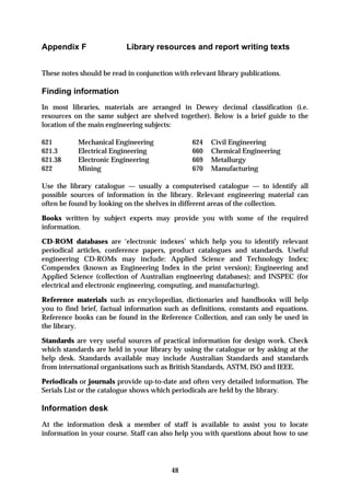 Appendix F                 Library resources and report writing texts


These notes should be read in conjunction with relevant library publications.

Finding information
In most libraries, materials are arranged in Dewey decimal classification (i.e.
resources on the same subject are shelved together). Below is a brief guide to the
location of the main engineering subjects:

621        Mechanical Engineering               624   Civil Engineering
621.3      Electrical Engineering               660   Chemical Engineering
621.38     Electronic Engineering               669   Metallurgy
622        Mining                               670   Manufacturing

Use the library catalogue — usually a computerised catalogue — to identify all
possible sources of information in the library. Relevant engineering material can
often be found by looking on the shelves in different areas of the collection.

Books written by subject experts may provide you with some of the required
information.

CD-ROM databases are ‘electronic indexes’ which help you to identify relevant
periodical articles, conference papers, product catalogues and standards. Useful
engineering CD-ROMs may include: Applied Science and Technology Index;
Compendex (known as Engineering Index in the print version); Engineering and
Applied Science (collection of Australian engineering databases); and INSPEC (for
electrical and electronic engineering, computing, and manufacturing).

Reference materials such as encyclopedias, dictionaries and handbooks will help
you to find brief, factual information such as definitions, constants and equations.
Reference books can be found in the Reference Collection, and can only be used in
the library.

Standards are very useful sources of practical information for design work. Check
which standards are held in your library by using the catalogue or by asking at the
help desk. Standards available may include Australian Standards and standards
from international organisations such as British Standards, ASTM, ISO and IEEE.

Periodicals or journals provide up-to-date and often very detailed information. The
Serials List or the catalogue shows which periodicals are held by the library.

Information desk
At the information desk a member of staff is available to assist you to locate
information in your course. Staff can also help you with questions about how to use




                                         48
 